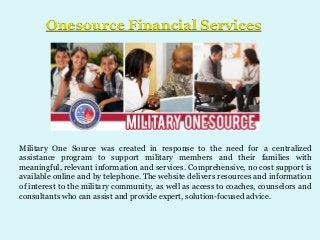 Onesource Financial Services

Military One Source was created in response to the need for a centralized
assistance program to support military members and their families with
meaningful, relevant information and services. Comprehensive, no cost support is
available online and by telephone. The website delivers resources and information
of interest to the military community, as well as access to coaches, counselors and
consultants who can assist and provide expert, solution-focused advice.

 
