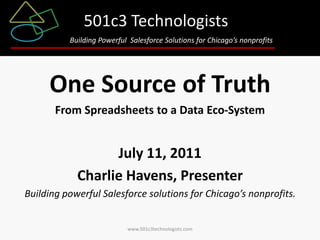 501c3 Technologists
          Building Powerful Salesforce Solutions for Chicago’s nonprofits




     One Source of Truth
       From Spreadsheets to a Data Eco-System


                  July 11, 2011
            Charlie Havens, Presenter
Building powerful Salesforce solutions for Chicago’s nonprofits.


                           www.501c3technologists.com
 