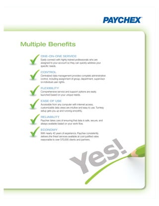 Multiple Beneﬁts
     ONE-ON-ONE SERVICE
     Easily connect with highly trained professionals who are
     assigned to your account so they can quickly address your
     specific needs.

     CONTROL
     Centralized data management provides complete administrative
     control, including assignment of group, department, supervisor
     or individual user rights.

     FLEXIBILITY
     Comprehensive service and support options are easily
     launched based on your unique needs.

     EASE OF USE
     Accessible from any computer with internet access,
     customizable data views are intuitive and easy to use. Turnkey
     setup gets you up and running smoothly.

     RELIABILITY
     Paychex takes care of ensuring that data is safe, secure, and
     always available based on your work flow.

     ECONOMY
     With nearly 40 years of experience, Paychex consistently
     delivers the finest services available at cost-justified rates
     reasonable to over 570,000 clients and partners.
 