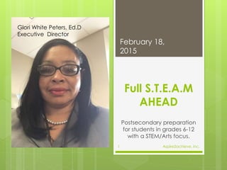 Full S.T.E.A.M
AHEAD
Postsecondary preparation
for students in grades 6-12
with a STEM/Arts focus.
February 18,
2015
Aspire2achieve, inc.1
Glori White Peters, Ed.D
Executive Director
 