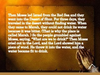 Then Moses led Israel from the Red Sea and they
went into the Desert of Shur. For three days, they
traveled in the desert without finding water. When
they came to Marah, they could not drink its water
because it was bitter. (That is why the place is
called Marah. ) So the people grumbled against
Moses, saying, “What are we to drink?” Then Moses
cried out to the Lord, and the Lord showed him a
piece of wood. He threw it into the water, and the
water became fit to drink.
 