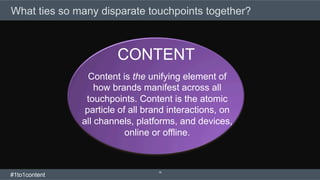 What ties so many disparate touchpoints together?
16
Content is the unifying element of
how brands manifest across all
touchpoints. Content is the atomic
particle of all brand interactions, on
all channels, platforms, and devices,
online or offline.
CONTENT
#1to1content
 