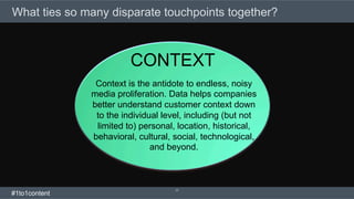 17
What ties so many disparate touchpoints together?
Context is the antidote to endless, noisy
media proliferation. Data helps companies
better understand customer context down
to the individual level, including (but not
limited to) personal, location, historical,
behavioral, cultural, social, technological,
and beyond.
CONTEXT
#1to1content
 