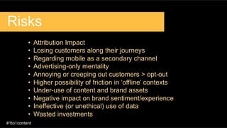 Risks
•  Attribution Impact
•  Losing customers along their journeys
•  Regarding mobile as a secondary channel
•  Advertising-only mentality
•  Annoying or creeping out customers > opt-out
•  Higher possibility of friction in ‘offline’ contexts
•  Under-use of content and brand assets
•  Negative impact on brand sentiment/experience
•  Ineffective (or unethical) use of data
•  Wasted investments
#1to1content
 