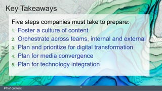 33
Key Takeaways
Five steps companies must take to prepare:
1.  Foster a culture of content
2.  Orchestrate across teams, internal and external
3.  Plan and prioritize for digital transformation
4.  Plan for media convergence
5.  Plan for technology integration
#1to1content
 