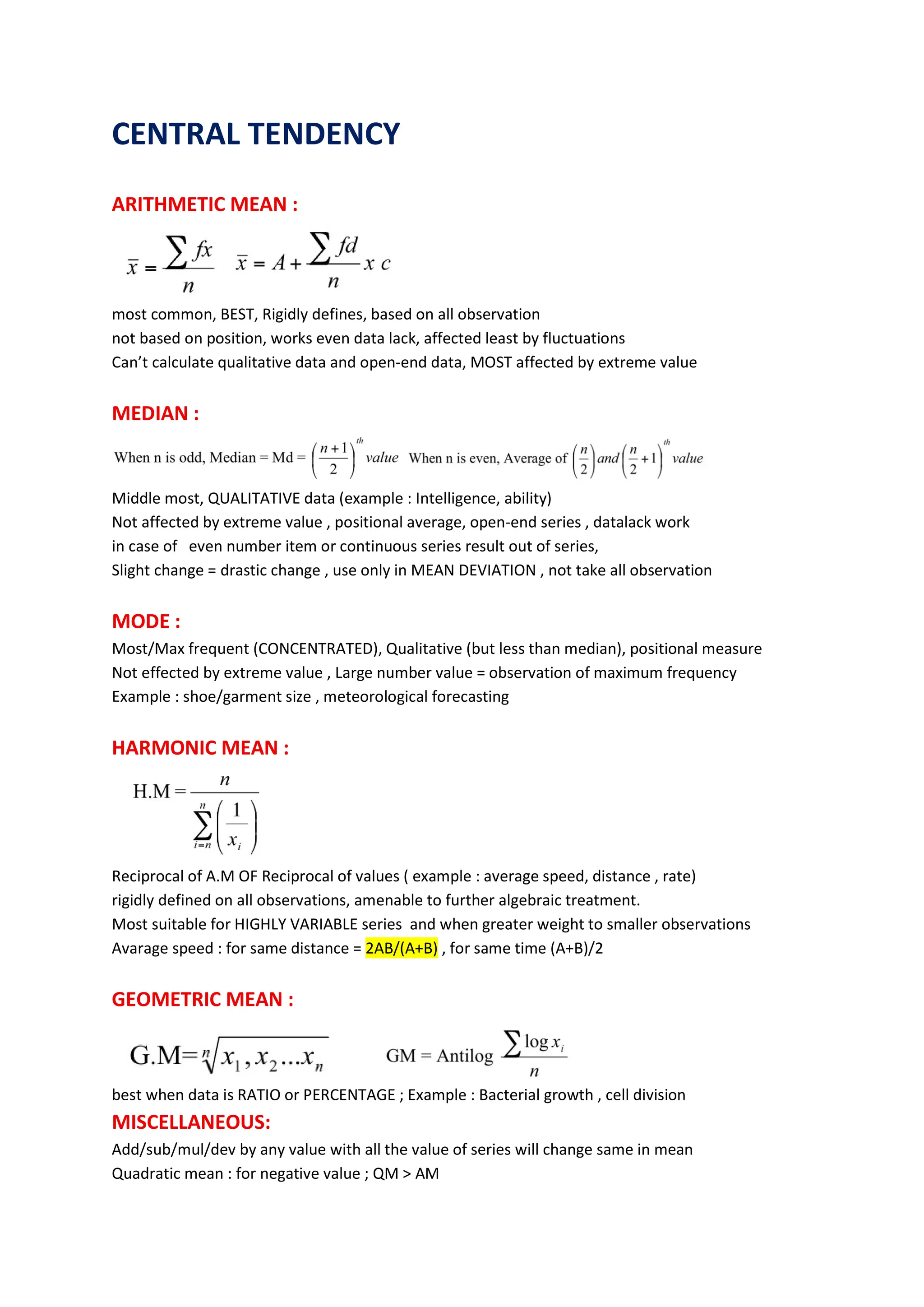 CENTRAL TENDENCY
ARITHMETIC MEAN :
most common, BEST, Rigidly defines, based on all observation
not based on position, works even data lack, affected least by fluctuations
Can’t calculate qualitative data and open-end data, MOST affected by extreme value
MEDIAN :
Middle most, QUALITATIVE data (example : Intelligence, ability)
Not affected by extreme value , positional average, open-end series , datalack work
in case of even number item or continuous series result out of series,
Slight change = drastic change , use only in MEAN DEVIATION , not take all observation
MODE :
Most/Max frequent (CONCENTRATED), Qualitative (but less than median), positional measure
Not effected by extreme value , Large number value = observation of maximum frequency
Example : shoe/garment size , meteorological forecasting
HARMONIC MEAN :
Reciprocal of A.M OF Reciprocal of values ( example : average speed, distance , rate)
rigidly defined on all observations, amenable to further algebraic treatment.
Most suitable for HIGHLY VARIABLE series and when greater weight to smaller observations
Avarage speed : for same distance = 2AB/(A+B) , for same time (A+B)/2
GEOMETRIC MEAN :
best when data is RATIO or PERCENTAGE ; Example : Bacterial growth , cell division
MISCELLANEOUS:
Add/sub/mul/dev by any value with all the value of series will change same in mean
Quadratic mean : for negative value ; QM > AM
 