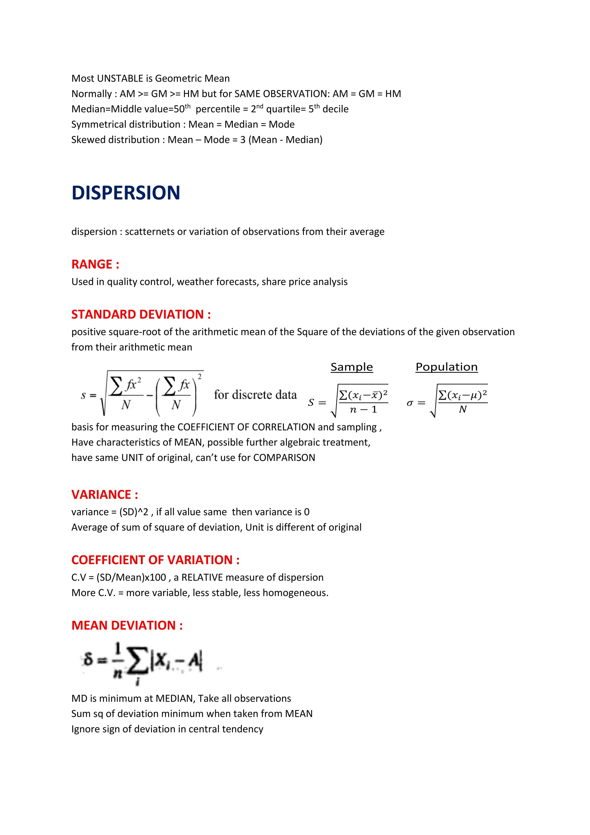 Most UNSTABLE is Geometric Mean
Normally : AM >= GM >= HM but for SAME OBSERVATION: AM = GM = HM
Median=Middle value=50th
percentile = 2nd
quartile= 5th
decile
Symmetrical distribution : Mean = Median = Mode
Skewed distribution : Mean – Mode = 3 (Mean - Median)
DISPERSION
dispersion : scatternets or variation of observations from their average
RANGE :
Used in quality control, weather forecasts, share price analysis
STANDARD DEVIATION :
positive square-root of the arithmetic mean of the Square of the deviations of the given observation
from their arithmetic mean
basis for measuring the COEFFICIENT OF CORRELATION and sampling ,
Have characteristics of MEAN, possible further algebraic treatment,
have same UNIT of original, can’t use for COMPARISON
VARIANCE :
variance = (SD)^2 , if all value same then variance is 0
Average of sum of square of deviation, Unit is different of original
COEFFICIENT OF VARIATION :
C.V = (SD/Mean)x100 , a RELATIVE measure of dispersion
More C.V. = more variable, less stable, less homogeneous.
MEAN DEVIATION :
MD is minimum at MEDIAN, Take all observations
Sum sq of deviation minimum when taken from MEAN
Ignore sign of deviation in central tendency
 