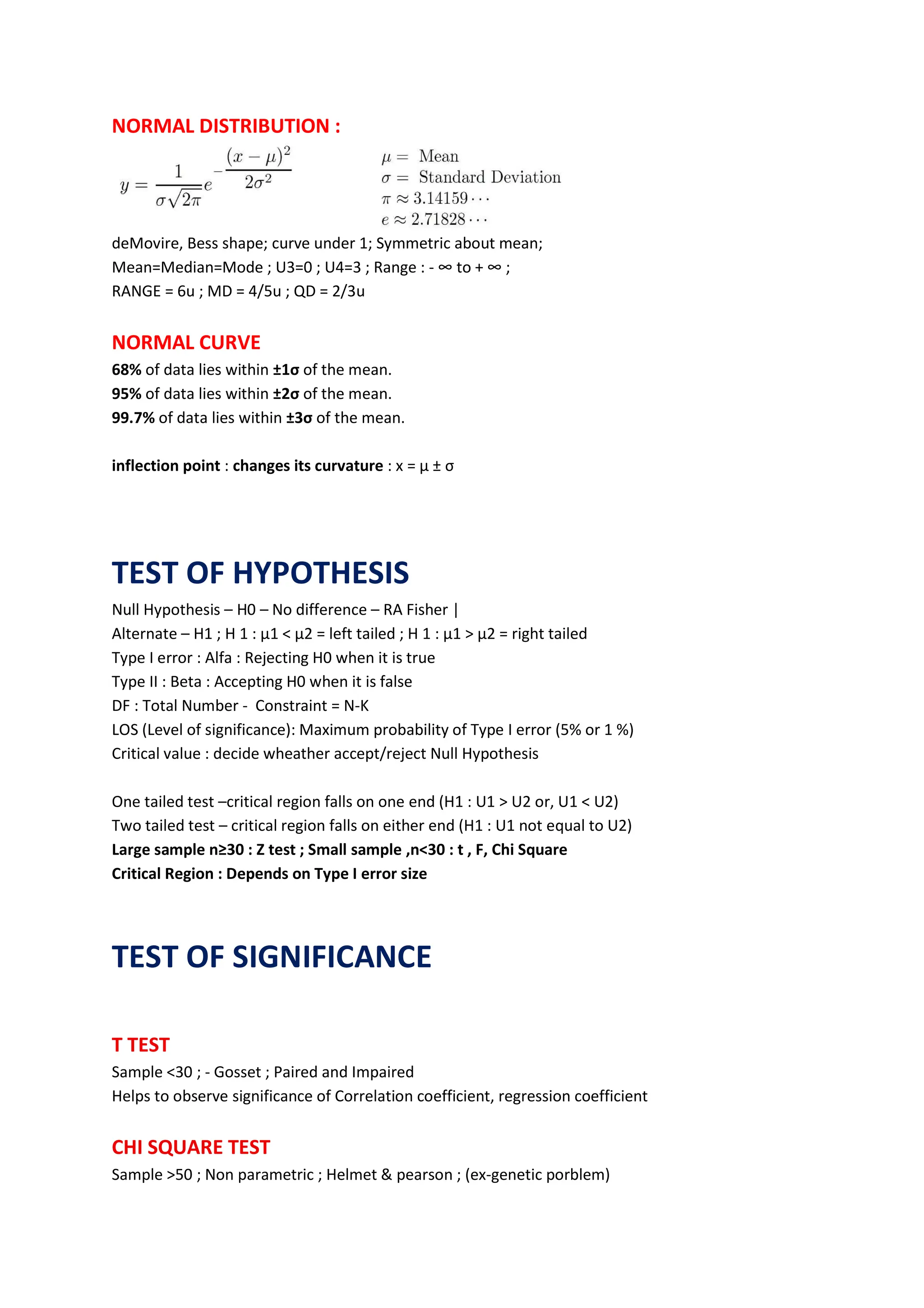 NORMAL DISTRIBUTION :
deMovire, Bess shape; curve under 1; Symmetric about mean;
Mean=Median=Mode ; U3=0 ; U4=3 ; Range : - ∞ to + ∞ ;
RANGE = 6u ; MD = 4/5u ; QD = 2/3u
NORMAL CURVE
68% of data lies within ±1σ of the mean.
95% of data lies within ±2σ of the mean.
99.7% of data lies within ±3σ of the mean.
inflection point : changes its curvature : x = μ ± σ
TEST OF HYPOTHESIS
Null Hypothesis – H0 – No difference – RA Fisher |
Alternate – H1 ; H 1 : µ1 < µ2 = left tailed ; H 1 : µ1 > µ2 = right tailed
Type I error : Alfa : Rejecting H0 when it is true
Type II : Beta : Accepting H0 when it is false
DF : Total Number - Constraint = N-K
LOS (Level of significance): Maximum probability of Type I error (5% or 1 %)
Critical value : decide wheather accept/reject Null Hypothesis
One tailed test –critical region falls on one end (H1 : U1 > U2 or, U1 < U2)
Two tailed test – critical region falls on either end (H1 : U1 not equal to U2)
Large sample n≥30 : Z test ; Small sample ,n<30 : t , F, Chi Square
Critical Region : Depends on Type I error size
TEST OF SIGNIFICANCE
T TEST
Sample <30 ; - Gosset ; Paired and Impaired
Helps to observe significance of Correlation coefficient, regression coefficient
CHI SQUARE TEST
Sample >50 ; Non parametric ; Helmet & pearson ; (ex-genetic porblem)
 