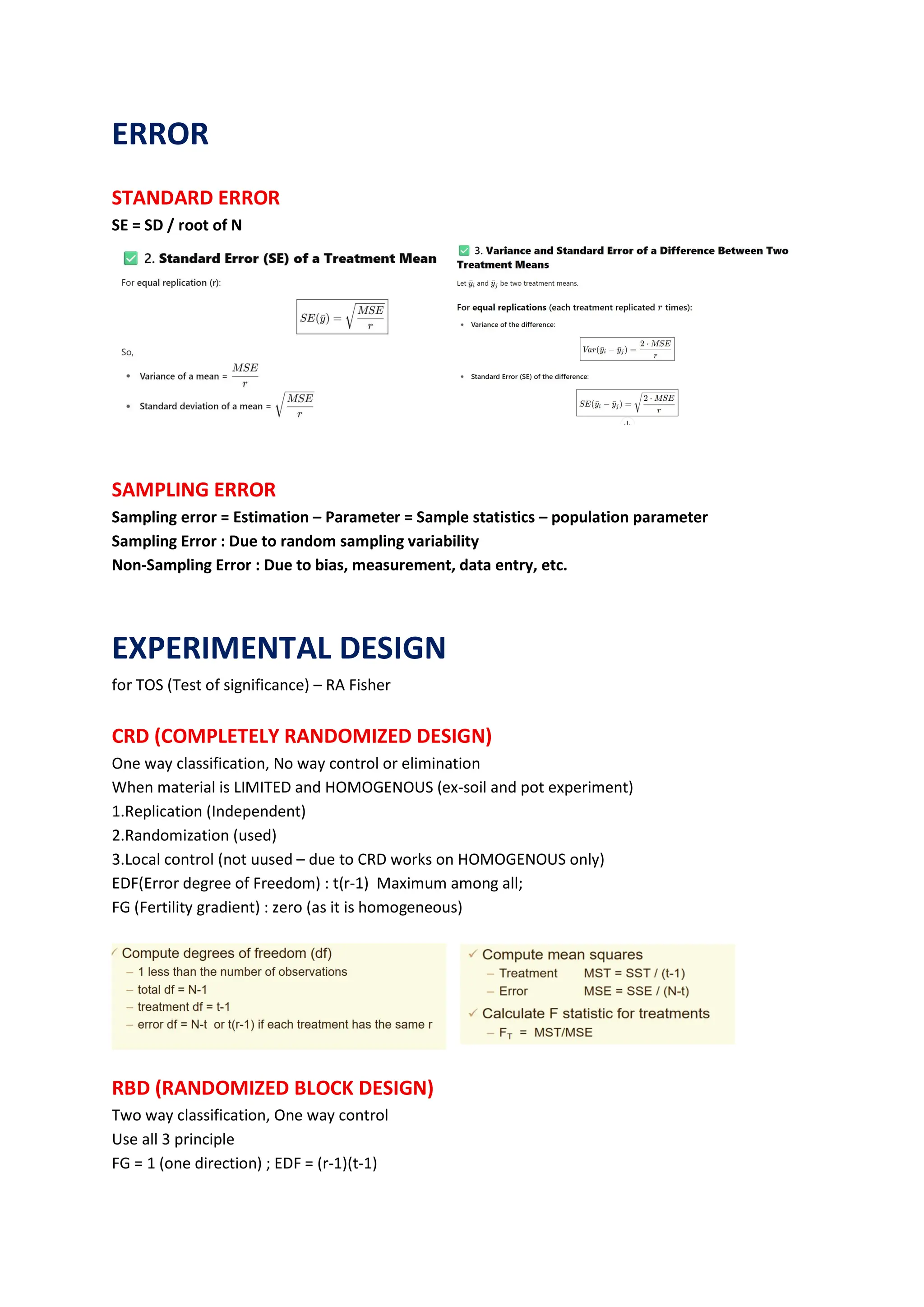 ERROR
STANDARD ERROR
SE = SD / root of N
SAMPLING ERROR
Sampling error = Estimation – Parameter = Sample statistics – population parameter
Sampling Error : Due to random sampling variability
Non-Sampling Error : Due to bias, measurement, data entry, etc.
EXPERIMENTAL DESIGN
for TOS (Test of significance) – RA Fisher
CRD (COMPLETELY RANDOMIZED DESIGN)
One way classification, No way control or elimination
When material is LIMITED and HOMOGENOUS (ex-soil and pot experiment)
1.Replication (Independent)
2.Randomization (used)
3.Local control (not uused – due to CRD works on HOMOGENOUS only)
EDF(Error degree of Freedom) : t(r-1) Maximum among all;
FG (Fertility gradient) : zero (as it is homogeneous)
RBD (RANDOMIZED BLOCK DESIGN)
Two way classification, One way control
Use all 3 principle
FG = 1 (one direction) ; EDF = (r-1)(t-1)
 
