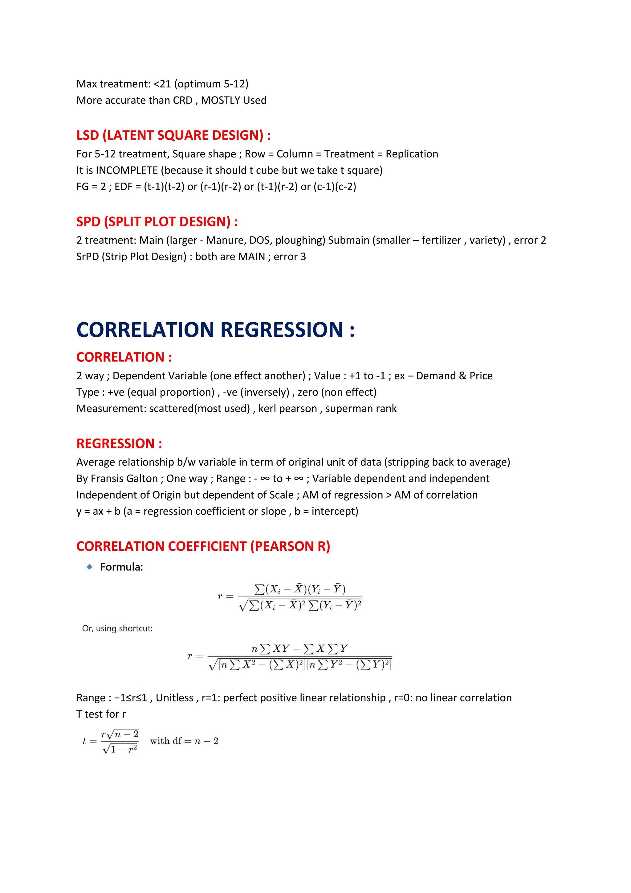 Max treatment: <21 (optimum 5-12)
More accurate than CRD , MOSTLY Used
LSD (LATENT SQUARE DESIGN) :
For 5-12 treatment, Square shape ; Row = Column = Treatment = Replication
It is INCOMPLETE (because it should t cube but we take t square)
FG = 2 ; EDF = (t-1)(t-2) or (r-1)(r-2) or (t-1)(r-2) or (c-1)(c-2)
SPD (SPLIT PLOT DESIGN) :
2 treatment: Main (larger - Manure, DOS, ploughing) Submain (smaller – fertilizer , variety) , error 2
SrPD (Strip Plot Design) : both are MAIN ; error 3
CORRELATION REGRESSION :
CORRELATION :
2 way ; Dependent Variable (one effect another) ; Value : +1 to -1 ; ex – Demand & Price
Type : +ve (equal proportion) , -ve (inversely) , zero (non effect)
Measurement: scattered(most used) , kerl pearson , superman rank
REGRESSION :
Average relationship b/w variable in term of original unit of data (stripping back to average)
By Fransis Galton ; One way ; Range : - ∞ to + ∞ ; Variable dependent and independent
Independent of Origin but dependent of Scale ; AM of regression > AM of correlation
y = ax + b (a = regression coefficient or slope , b = intercept)
CORRELATION COEFFICIENT (PEARSON R)
Range : −1≤r≤1 , Unitless , r=1: perfect positive linear relationship , r=0: no linear correlation
T test for r
 