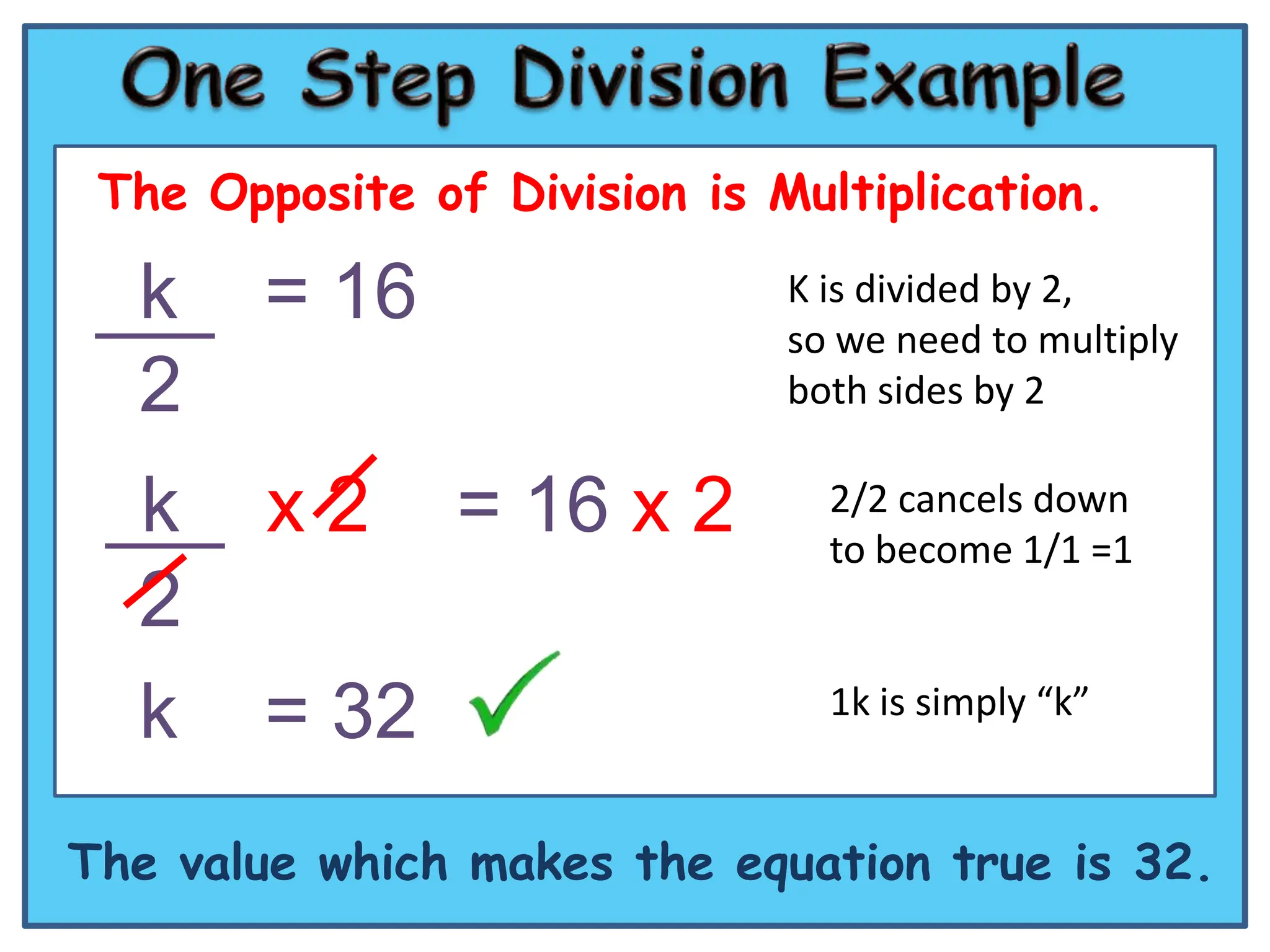 The Opposite of Division is Multiplication.

  k     = 16                  K is divided by 2,
                              so we need to multiply
  2                           both sides by 2


  k     x2      = 16 x 2        2/2 cancels down
                                to become 1/1 =1
  2
  k     = 32                    1k is simply “k”


The value which makes the equation true is 32.
 