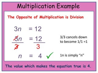Multiplication Example
 The Opposite of Multiplication is Division


    3n      = 12
                             3/3 cancels down
    3n      = 12             to become 1/1 =1
    3         3
      n     = 4              1n is simply “n”

The value which makes the equation true is 4.
 