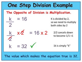 The Opposite of Division is Multiplication.

  k     = 16                  K is divided by 2,
                              so we need to multiply
  2                           both sides by 2


  k     x2      = 16 x 2        2/2 cancels down
                                to become 1/1 =1
  2
  k     = 32                    1k is simply “k”


The value which makes the equation true is 32.
 