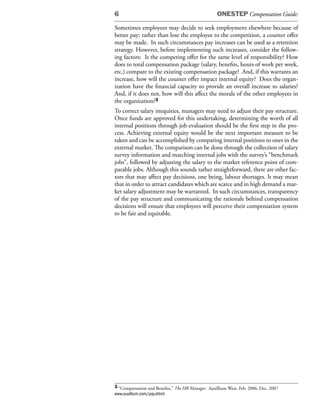 6                                                   ONESTEP Compensation Guide:

Sometimes employees may decide to seek employment elsewhere because of
better pay; rather than lose the employee to the competition, a counter offer
may be made. In such circumstances pay increases can be used as a retention
strategy. However, before implementing such increases, consider the follow-
ing factors: Is the competing offer for the same level of responsibility? How
does to total compensation package (salary, benefits, hours of work per week,
etc.) compare to the existing compensation package? And, if this warrants an
increase, how will the counter offer impact internal equity? Does the organ-
ization have the financial capacity to provide an overall increase to salaries?
And, if it does not, how will this affect the morale of the other employees in
the organization?3
To correct salary inequities, managers may need to adjust their pay structure.
Once funds are approved for this undertaking, determining the worth of all
internal positions through job evaluation should be the first step in the pro-
cess. Achieving external equity would be the next important measure to be
taken and can be accomplished by comparing internal positions to ones in the
external market. The comparison can be done through the collection of salary
survey information and matching internal jobs with the survey’s “benchmark
jobs”, followed by adjusting the salary to the market reference point of com-
parable jobs. Although this sounds rather straightforward, there are other fac-
tors that may affect pay decisions, one being, labour shortages. It may mean
that in order to attract candidates which are scarce and in high demand a mar-
ket salary adjustment may be warranted. In such circumstances, transparency
of the pay structure and communicating the rationale behind compensation
decisions will ensure that employees will perceive their compensation system
to be fair and equitable.




3 “Compensation and Benefits,” The HR Manager, Auxillium West, Feb. 2006, Dec. 2007
www.auxillium.com/pay.shtml
 