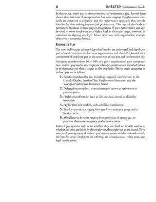8                                           ONESTEP Compensation Guide:

In this sector, merit pay is often portrayed as performance pay. Surveys have
shown that this form of compensation has some support if performance stan-
dards are perceived as objective and the performance appraisals that provide
data for decision making improve job performance. This type of plan leads to
permanent increases in base pay in recognition of past performance and can
be used to move employees to a higher level in their pay range, however, its
usefulness in aligning employee future behaviour with organization strategic
objectives is somewhat limited.
indireCt pay
The term indirect pay acknowledges that benefits are an integral and significant
part of total compensation for most organizations and should be considered a
component of employee pay in the same way as base pay and performance pay.
Averaging anywhere from 10 to 40% of a given organization’s total compensa-
tion, indirect pay can be any employee related expenditure not included in base
or performance pay that is a gain to the employee. The six main categories of
indirect pay are as follows:
   1. Benefits mandated by law, including employer contributions to the
        Canada/Quebec Pension Plan, Employment Insurance, and the
        Workplace Safety and Insurance Board;
   2. Deferred income plans, more commonly known as retirement or
        pension plans;
   3. Health-related benefits such as life, medical, dental, or disability
        insurance;
   4. Pay for time not worked, such as holidays and leaves;
   5. Employee services, ranging from employee assistance programs to
        food services;
   6. Miscellaneous benefits ranging from provision of agency cars to
        purchase discounts on agency products or services.
Indirect pay systems vary as to whether they are fixed or flexible and as to
whether the costs are borne by the employers, the employees or are shared. To be
successful, management of indirect pay systems must consider union demands,
the benefits other employers are offering, tax consequences, rising costs, and
legal ramifications.
 