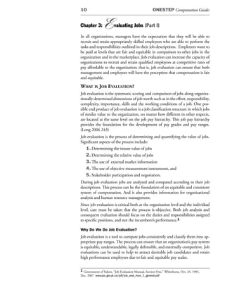 10                                                  ONESTEP Compensation Guide:


Chapter 3:      E       valuating Jobs (Part I)

In all organizations, managers have the expectation that they will be able to
recruit and retain appropriately skilled employees who are able to perform the
tasks and responsibilities outlined in their job descriptions. Employees want to
be paid at levels that are fair and equitable in comparison to other jobs in the
organization and in the marketplace. Job evaluation can increase the capacity of
organizations to recruit and retain qualified employees at competitive rates of
pay affordable to the organization; that is, job evaluation can ensure that both
management and employees will have the perception that compensation is fair
and equitable.
What is JoB evaluation?
Job evaluation is the systematic scoring and comparison of jobs along organiza-
tionally determined dimensions of job worth such as in the effort, responsibility,
complexity, importance, skills and the working conditions of a job. One pos-
sible end product of job evaluation is a job classification structure in which jobs
of similar value to the organization, no matter how different in other respects,
are located at the same level on the job pay hierarchy. This job pay hierarchy
provides the foundation for the development of pay grades and pay ranges.
(Long 2006 243)
Job evaluation is the process of determining and quantifying the value of jobs.
Significant aspects of the process include:
   1. Determining the innate value of jobs
   2. Determining the relative value of jobs
   3. The use of external market information
   4. The use of objective measurement instruments, and
   5. Stakeholder participation and negotiation.
During job evaluation jobs are analyzed and compared according to their job
descriptions. This process can be the foundation of an equitable and consistent
system of compensation. And it also provides information for organizational
analysis and human resource management.
Since job evaluation is critical both at the organization level and the individual
level, care must be taken that the process is objective. Both job analysis and
consequent evaluation should focus on the duties and responsibilities assigned
to specific positions, and not the incumbent’s performance.1

Why Do We Do Job Evaluation?
Job evaluation is a tool to compare jobs consistently and classify them into ap-
propriate pay ranges. The process can ensure that an organization’s pay system
is equitable, understandable, legally defensible, and externally competitive. Job
evaluations can be used to help to attract desirable job candidates and retain
high performance employees due to fair and equitable pay scales.

1 Government of Yukon, “Job Evaluation Manual, Section One,” Whitehorse, Oct. 25, 1985,
Dec. 2007 www.psc.gov.yk.ca/pdf/job_eval_man_1_general.pdf
 
