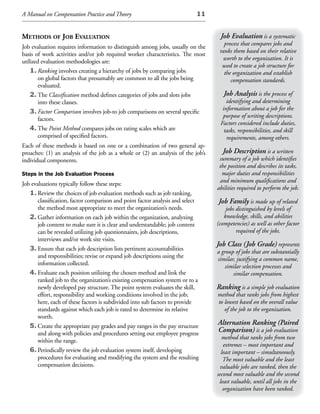 A Manual on Compensation Practice and Theory                                11


methods of JoB evaluation                                                          Job Evaluation is a systematic
                                                                                     process that compares jobs and
Job evaluation requires information to distinguish among jobs, usually on the
                                                                                   ranks them based on their relative
basis of work activities and/or job required worker characteristics. The most
                                                                                     worth to the organization. It is
utilized evaluation methodologies are:
                                                                                    used to create a job structure for
    1. Ranking involves creating a hierarchy of jobs by comparing jobs               the organization and establish
        on global factors that presumably are common to all the jobs being              compensation standards.
        evaluated.
    2. The Classification method defines categories of jobs and slots jobs           Job Analysis is the process of
        into these classes.                                                           identifying and determining
                                                                                    information about a job for the
    3. Factor Comparison involves job-to job comparisons on several specific
                                                                                    purpose of writing descriptions.
        factors.
                                                                                   Factors considered include duties,
    4. The Point Method compares jobs on rating scales which are                     tasks, responsibilities, and skill
        comprised of specified factors.                                               requirements, among others.
Each of these methods is based on one or a combination of two general ap-
proaches: (1) an analysis of the job as a whole or (2) an analysis of the job’s      Job Description is a written
individual components.                                                             summary of a job which identifies
                                                                                   the position and describes its tasks,
Steps in the Job Evaluation Process                                                 major duties and responsibilities
                                                                                   and minimum qualifications and
Job evaluations typically follow these steps:
                                                                                  abilities required to perform the job.
   1. Review the choices of job evaluation methods such as job ranking,
       classification, factor comparison and point factor analysis and select     Job Family is made up of related
       the method most appropriate to meet the organization’s needs.                  jobs distinguished by levels of
   2. Gather information on each job within the organization, analyzing              knowledge, skills, and abilities
       job content to make sure it is clear and understandable; job content       (competencies) as well as other factor
       can be revealed utilizing job questionnaires, job descriptions,                     required of the jobs.
       interviews and/or work site visits.
                                                                                  Job Class (Job Grade) represents
   3. Ensure that each job description lists pertinent accountabilities           a group of jobs that are substantially
       and responsibilities; revise or expand job descriptions using the          similar, justifying a common name,
       information collected.                                                         similar selection processes and
   4. Evaluate each position utilizing the chosen method and link the                    similar compensation.
       ranked job to the organization’s existing compensation system or to a
       newly developed pay structure. The point system evaluates the skill,       Ranking is a simple job evaluation
       effort, responsibility and working conditions involved in the job;         method that ranks jobs from highest
       here, each of these factors is subdivided into sub factors to provide      to lowest based on the overall value
       standards against which each job is rated to determine its relative           of the job to the organization.
       worth.
   5. Create the appropriate pay grades and pay ranges in the pay structure
                                                                                  Alternation Ranking (Paired
       and along with policies and procedures setting out employee progress
                                                                                  Comparison) is a job evaluation
                                                                                     method that ranks jobs from two
       within the range.
                                                                                     extremes – most important and
   6. Periodically review the job evaluation system itself, developing              least important – simultaneously.
       procedures for evaluating and modifying the system and the resulting          The most valuable and the least
       compensation decisions.                                                      valuable jobs are ranked, then the
                                                                                  second most valuable and the second
                                                                                   least valuable, until all jobs in the
                                                                                     organization have been ranked.
 