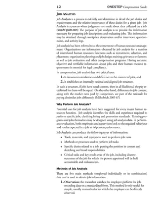 12                                            ONESTEP Compensation Guide:

JoB analysis
Job Analysis is a process to identify and determine in detail the job duties and
requirements and the relative importance of these duties for a given job. Job
Analysis is a process where judgments are made about data collected on a job.
(www.hr-guide.com) The purpose of job analysis is to provide the information
necessary for preparing job descriptions and evaluating jobs. This information
may be obtained through workplace observation and/or interviews, question-
naires, and activity logs.
Job analysis has been referred to as the cornerstone of human resources manage-
ment. Organizations use information obtained by job analysis for a number
of interrelated human resources functions such as recruitment, selection, and
placement; organization planning and job design; training; grievance settlement;
as well as job evaluation and other compensation programs. Having accurate,
objective and verifiable information about jobs and their human resource re-
quirements is essential for legal compliance.
In compensation, job analysis has two critical uses:
    1. It documents similarities and difference in the content of jobs, and
    2. It establishes an internally rational and aligned job structure.
In such a structure, if jobs have equal content, then in all likelihood, the pay es-
tablished for them will be equal. On the other hand, differences in job content,
along with the market rates paid by competitors, are part of the rationale for
paying dissimilar jobs differently. (Milkolvich 2005 67)

Why Perform Job Analysis?
Potential uses for job analysis have been suggested for every major human re-
sources function. Job analysis identifies the skills and experience required to
perform specific jobs, clarifying hiring and promotion standards. Training pro-
grams and jobs themselves may be designed using job analysis data. In perform-
ance evaluation, both employees and supervisors look to the required behaviour
and results expected in a job to help assess performance.
Job Analysis can produce the following types of information:
   • Tools, materials, and equipment used to perform job tasks
   • Methods or processes used to perform job tasks
   • Specific duties related to a job, putting the position in context and
      sketching out broad responsibilities
   • Critical tasks and key result areas of the job, including discrete
      outcomes of the job for which the person appointed will be held
      accountable and evaluated on.

Methods of Job Analysis
There are five main methods (employed individually or in combination)
that can be used to obtain job information:
   1. Observation; the researcher watches the employee perform the job,
       recording data on a standardized form. This method is only useful for
       simple, usually manual tasks for which the employee can be directly
       observed.
 