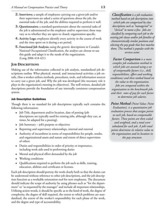 A Manual on Compensation Practice and Theory                                   13

   2. Interviews; a sample of employees carrying out a given job and/or                Classification is a job evaluation
      their supervisors are asked a series of questions about the job, the              method based on job descriptions into
      essential tasks of the job, and the abilities required to perform it well.          which jobs are categorized by class
   3. Questionnaires; a standard questionnaire about the essential tasks of             descriptions such as “managerial” or
      the job is administered to the employee and/or supervisor; these may                “clerical” to name a few. Jobs are
      vary as to whether they are open or closed, organization-specific.               classified by comparing each job to the
   4. Activity Logs; employees identify every activity in the course of work          existing job classes and/or job families of
      and the time spent on it during a set period.                                    characteristically similar positions and
                                                                                      selecting the pay grade that best matches
   5. Functional Job Analysis; using the generic descriptions in Canada’s
                                                                                       them. This method is popular with the
      National Occupational Classification, the analyst can choose to use
                                                                                                     services sector.
      this guide and adapt it to the needs of the organization.
      (Long 2006 418-421)                                                                Factor Comparison is a more
JoB desCriptions                                                                        complex job evaluation method in
                                                                                         which jobs are assessed using a set
Making use of the information collected in job analysis, standardized job de-            of compensable factors (i.e., skill,
scriptions outline What physical, mental, and interactional activities a job en-        responsibilities, effort and working
tails, How a worker utilizes methods, procedures, tools, and information sources      conditions) and then ranked based on
to carry out a given job, and Why the job was developed (the necessary role it             the value to the organization.
plays in the organization’s meeting its objectives). The well written, detailed job        Jobs are compared within the
descriptions provide the foundation of any internally consistent compensation          organization to the benchmark jobs
system.                                                                                and their rates of pay for each factor
                                                                                             to determine job salaries.
Job Description Guidelines
Though there is no standard for job descriptions typically each contains the          Point Method (Point Value; Point
following information:                                                                   Evaluation), is a quantitative job
                                                                                      evaluation process that assigns points
    • Job Title, department and/or location, date of posting (job                        to each job, based on compensable
       descriptions are typically used for existing jobs, although they can, at
       times, be adapted for a posting).                                               factors. These points are then scaled
                                                                                           and weighted, and a total score
    • Job Summary – job’s purpose or objectives                                         tabulated for each job. A job’s total
    • Reporting and supervisory relationships, internal and external                  points determine its relative value to
    • Authority of incumbent in terms of responsibilities for people, results,         the organization and its location in
       and organizational assets and nature and extent of direct supervision                      the pay structure.
       of others
    • Duties and responsibilities in order of priority or importance,
       including work aids used in performing duties
    • Mental and physical effort demanded by the job
    • Working conditions
    • Qualifications required to perform the job such as skills, training,
       education, abilities and certificates or licenses.
Each job description should portray the work clearly both so that the duties can
be understood without reference to other job descriptions, and the job descrip-
tion function as a workable orientation tool for new employees. The document
should indicate the scope of authority by using phrases such as “for the depart-
ment” or “as requested by the manager” and include all important relationships.
Utilizing action words, it should be specific as to the kind of work, the degree of
complexity, the degree of skill required, the extent to which problems are stan-
dardized, the extent of the worker’s responsibility for each phase of the work,
and the degree and type of accountability.
 
