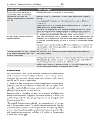 A Manual on Compensation Practice and Theory                                    15

Advantages2                                 Disadvantages
Simple, easy to understand, easy to         Difficult to administer as the number of jobs increases.
communicate results to employees.
Very effective when there are            Relies too heavily on “guesstimates.” Cannot always get evaluators to agree on
relatively few jobs to be evaluated (lessrankings.
than 30).                                Does not establish the relative size of the interval between jobs or differences
                                         among ranks.
                                         Ranking results cannot be explained, which makes them difficult to replicate and
                                         leaves them open to charges of inequity .
                                         Jobs’ value and complexity are often assessed on the basis of individual ranker’s
                                         opinion. Ranking cannot be used by employers covered by pay equity legislation.
                                         Very time consuming; not feasible if there are a large number of jobs.
It is the simplest of the job evaluation Since there is no standard used for comparison, new jobs have to be compared with
methods to explain.                      the existing jobs to determine the rank, making it necessary to repeat the process
                                         for each new job created; existing jobs must be re-ranked to accommodate the new
                                         position.
                                         Pay equity requires that four categories of factors must be taken into account when
                                         evaluating jobs – skills, effort, responsibility and working conditions the whole job
                                         approach does not do this.
Computer databases can make it possible Use of adjacent ranks suggests that there are equal differences between jobs,
to use paired comparisons in both small which is very unlikely.
and large organizations
                                         Ranking can be done in the absence of comprehensive job descriptions; the validity
                                         of this approach depends on evaluators knowing all the jobs; the larger and more
                                         complex the organization, the less likely this is to be the case.
                                         Rankers are accustomed to keeping the ‘whole job’ in mind and merely rank the
                                         jobs, resulting in different bases of comparison among raters.

2) Classification
The Classification or Grade Method is a simple, inexpensive and flexible method
which has been very popular for the job evaluation of public services positions.
Its purpose is to create and maintain a pay system using pay grades that are
equitable and fair across an organization.
In classification, jobs are categorized by class descriptions such as managerial,
professional, and clerical; descriptions of “benchmark jobs” are used for clarifi-
cation. Jobs are classified by comparing each job to the existing job classes and
selecting the pay grade that best matches them.
To ensure equity in job grading and wage rates, a common set of job grading
standards and instructions is employed. Because of differences in duties, skills
and knowledge, and other jobs, job grading standards are developed mainly
along occupational lines.
 The standards do not attempt to describe every work assignment of each pos-
ition in the occupation covered. The standards identify and describe those key
characteristics of occupations which are significant for distinguishing different
levels of work. They define these key characteristics in such a way as to provide a
basis for assigning the appropriate grade level to all positions in the occupation
to which the standards apply.
 