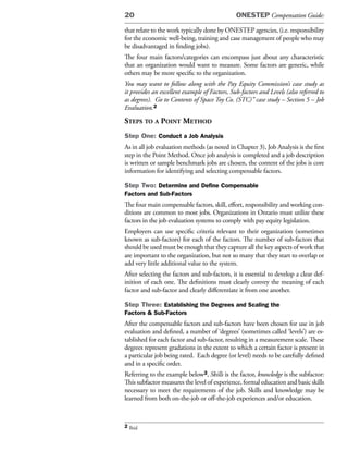 20                                             ONESTEP Compensation Guide:

that relate to the work typically done by ONESTEP agencies, (i.e. responsibility
for the economic well-being, training and case management of people who may
be disadvantaged in finding jobs).
The four main factors/categories can encompass just about any characteristic
that an organization would want to measure. Some factors are generic, while
others may be more specific to the organization.
You may want to follow along with the Pay Equity Commission’s case study as
it provides an excellent example of Factors, Sub-factors and Levels (also referred to
as degrees). Go to Contents of Space Toy Co. (STC)” case study – Section 5 – Job
Evaluation.2
steps to a point method
Step One: Conduct a Job Analysis
As in all job evaluation methods (as noted in Chapter 3), Job Analysis is the first
step in the Point Method. Once job analysis is completed and a job description
is written or sample benchmark jobs are chosen, the content of the jobs is core
information for identifying and selecting compensable factors.

Step Two: Determine and Define Compensable
Factors and Sub-Factors
The four main compensable factors, skill, effort, responsibility and working con-
ditions are common to most jobs. Organizations in Ontario must utilize these
factors in the job evaluation systems to comply with pay equity legislation.
Employers can use specific criteria relevant to their organization (sometimes
known as sub-factors) for each of the factors. The number of sub-factors that
should be used must be enough that they capture all the key aspects of work that
are important to the organization, but not so many that they start to overlap or
add very little additional value to the system.
After selecting the factors and sub-factors, it is essential to develop a clear def-
inition of each one. The definitions must clearly convey the meaning of each
factor and sub-factor and clearly differentiate it from one another.

Step Three: Establishing the Degrees and Scaling the
Factors & Sub-Factors
After the compensable factors and sub-factors have been chosen for use in job
evaluation and defined, a number of ‘degrees’ (sometimes called ‘levels’) are es-
tablished for each factor and sub-factor, resulting in a measurement scale. These
degrees represent gradations in the extent to which a certain factor is present in
a particular job being rated. Each degree (or level) needs to be carefully defined
and in a specific order.
Referring to the example below3, Skills is the factor, knowledge is the subfactor:
This subfactor measures the level of experience, formal education and basic skills
necessary to meet the requirements of the job. Skills and knowledge may be
learned from both on-the-job or off-the-job experiences and/or education.



2 Ibid
 