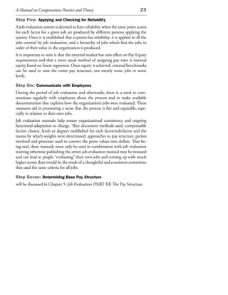 A Manual on Compensation Practice and Theory                                     23

Step Five: Applying and Checking for Reliability
A job evaluation system is deemed to have reliability when the same point scores
for each factor for a given job are produced by different persons applying the
system. Once it is established that a system has reliability, it is applied to all the
jobs covered by job evaluation, and a hierarchy of jobs which lists the jobs in
order of their value in the organization is produced.
It is important to note is that the external market has zero effect on Pay Equity
requirements and that a more usual method of assigning pay rates is internal
equity based on linear regression. Once equity is achieved, external benchmarks
can be used to raise the entire pay structure, not merely some jobs or some
levels.

Step Six: Communicate with Employees
During the period of job evaluation and afterwards, there is a need to com-
municate regularly with employees about the process and to make available
documentation that explains how the organization’s jobs were evaluated. These
measures aid in promoting a sense that the process is fair and equitable, espe-
cially in relation to their own jobs.
Job evaluation manuals help ensure organizational consistency and ongoing
functional adaptation to change. They document methods used, compensable
factors chosen, levels or degrees established for each factor/sub-factor and the
means by which weights were determined, approaches to pay structure, parties
involved and processes used to convert the point values into dollars. That be-
ing said, these manuals must only be used in combination with job evaluation
training otherwise publishing the entire job evaluation manual may be misused
and can lead to people “evaluating” their own jobs and coming up with much
higher scores than would be the result of a thoughtful and consistent committee
that used the same criteria for all jobs.

Step Seven: Determining Base Pay Structure
will be discussed in Chapter 5: Job Evaluation (PART III) The Pay Structure.
 