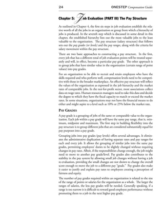 24                                            ONESTEP Compensation Guide:


Chapter 5:   J       ob Evaluation (PART III) The Pay Structure

As outlined in Chapter 4, the first six steps in job evaluation establish the rela-
tive worth of all the jobs in an organization or group from which a hierarchy of
jobs is produced. In the seventh step which is discussed in some detail in this
chapter, the established hierarchy lists out the most valuable jobs to the least
valuable to the organization. The pay structure (salary structure) that follows
sets out the pay grades (or levels) and the pay ranges, along with the criteria for
salary movement within the pay structure.
There are two basic approaches to constructing a pay structure. In the first,
every job that has a different total of job evaluation points will be treated separ-
ately and will, in effect, become a particular pay grade. The other approach is
to group jobs that have similar value in the organization (certain range of point
values) into pay grades.
For an organization to be able to recruit and retain employees who have the
skills required and who perform well, compensation levels need to be competi-
tive with those in the broader marketplace. An effective pay structure will reflect
the values of the organization as expressed in the job hierarchy and the market
rates of comparable jobs. In the not-for-profit sector, most associations collect
data on wage rates. Human resources managers need to take this data and decide
the degree to which they have the fiscal capacity to match or exceed the market
rates. In some situations, organizations may not have the financial means to do
either and might aspire to a level such as 10% or 25% below the market rate.
pay grades
A pay grade is a grouping of jobs of the same or comparable value to the organ-
ization. Each job within a pay grade will have the same pay range, that is, min-
imum, midpoint and maximum. The first step in building flexibility into the
pay structure is to group different jobs that are considered substantially equal for
pay purposes into a pay grade.
Grouping jobs into pay grades (pay levels) offers several advantages. It elimin-
ates the administrative duplication of having separate rates and pay ranges for
each and every job. It allows the grouping of similar jobs into the same pay
grades, permitting employees’ duties to be slightly changed without requiring
changes in pay rates. Albeit, if the responsibilities change enough, the job might
need to move to another pay grade/level. Pay grades also contributes to the
stability in the pay system by allowing small job changes without having a job
re-evaluation, providing the small changes are not shown to change the overall
score enough to move the job to a different pay “grade.” Pay grades also make
it easier to justify and explain pay rates to employees creating a perception of
fairness and equity.
The number of pay grades required within an organization is related to the size
of the range of points or salaries for the organization as a whole. The larger the
ranges of salaries, the less pay grades will be needed. Generally speaking, if a
range is too narrow it is difficult to reward good employee performance without
promoting them to a job in the next higher pay grade.
 