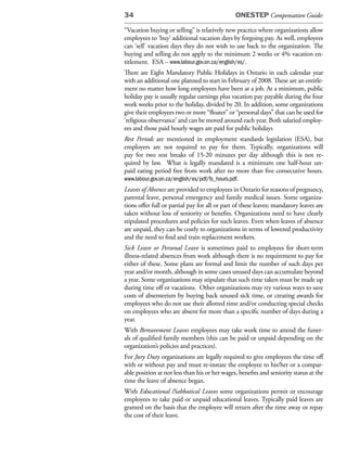 34                                             ONESTEP Compensation Guide:

“Vacation buying or selling” is relatively new practice where organizations allow
employees to ‘buy’ additional vacation days by forgoing pay. As well, employees
can ‘sell’ vacation days they do not wish to use back to the organization. The
buying and selling do not apply to the minimum 2 weeks or 4% vacation en-
titlement. ESA – www.labour.gov.on.ca/english/es/.
There are Eight Mandatory Public Holidays in Ontario in each calendar year
with an additional one planned to start in February of 2008. These are an entitle-
ment no matter how long employees have been at a job. At a minimum, public
holiday pay is usually regular earnings plus vacation pay payable during the four
work weeks prior to the holiday, divided by 20. In addition, some organizations
give their employees two or more “floater” or “personal days” that can be used for
‘religious observance’ and can be moved around each year. Both salaried employ-
ees and those paid hourly wages are paid for public holidays
Rest Periods are mentioned in employment standards legislation (ESA), but
employers are not required to pay for them. Typically, organizations will
pay for two rest breaks of 15-20 minutes per day although this is not re-
quired by law. What is legally mandated is a minimum one half-hour un-
paid eating period free from work after no more than five consecutive hours.
www.labour.gov.on.ca/english/es/pdf/fs_hours.pdf.
Leaves of Absence are provided to employees in Ontario for reasons of pregnancy,
parental leave, personal emergency and family medical issues. Some organiza-
tions offer full or partial pay for all or part of these leaves; mandatory leaves are
taken without loss of seniority or benefits. Organizations need to have clearly
stipulated procedures and policies for such leaves. Even when leaves of absence
are unpaid, they can be costly to organizations in terms of lowered productivity
and the need to find and train replacement workers.
Sick Leave or Personal Leave is sometimes paid to employees for short-term
illness-related absences from work although there is no requirement to pay for
either of these. Some plans are formal and limit the number of such days per
year and/or month, although in some cases unused days can accumulate beyond
a year. Some organizations may stipulate that such time taken must be made up
during time off or vacations. Other organizations may try various ways to save
costs of absenteeism by buying back unused sick time, or creating awards for
employees who do not use their allotted time and/or conducting special checks
on employees who are absent for more than a specific number of days during a
year.
With Bereavement Leaves employees may take work time to attend the funer-
als of qualified family members (this can be paid or unpaid depending on the
organization’s policies and practices).
For Jury Duty organizations are legally required to give employees the time off
with or without pay and must re-instate the employee to his/her or a compar-
able position at not less than his or her wages, benefits and seniority status at the
time the leave of absence began.
With Educational /Sabbatical Leaves some organizations permit or encourage
employees to take paid or unpaid educational leaves. Typically paid leaves are
granted on the basis that the employee will return after the time away or repay
the cost of their leave.
 