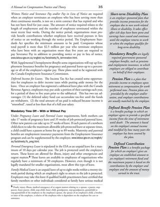 A Manual on Compensation Practice and Theory                                                      35

Written Notice and Severance Pay and/or Pay in Lieu of Notice are required                                 Short-term Disability Plan
when an employer terminates an employee who has been serving more than                                    is an employer sponsored plan that
three continuous months, is not on a term contract that has expired and who                                provides income protection for the
has not been fired for just cause. The amount of notice required relates to the                            employee due to non work-related
length of employment and the number of employees terminated within the                                      illness or disability. It takes effect
most recent four weeks. During the notice period, organizations must pro-                                 after sick days have been spent and
vide benefit contributions whether employees have received payouts in lieu                                earnings have ceased and continues
of notice or are working through the notice period. The Employment Stan-                                  until the employee returns to work
dards Act specifies the minimum amounts to be paid. Companies whose                                        or when the employee qualifies for
total payroll is more than $2.5 million per year who terminate employees                                            long-term disability.
who have been with an organization more than five years are required to
pay Severance Pay in addition to providing notice or pay in lieu of notice.                               Mandatory Benefits are legally
www.labour.gov.on.ca/english/es/factsheets/fs_termination.html.                                             required government sponsored
With Supplemental Unemployment Benefits some organizations will top up Em-                                 employee benefits, such as pensions
ployment Insurance benefits for pregnancy and parental leaves up to a percent-                            and employment insurance, to which
age or all of the employee’s regular pay. These plans need to be registered with                           employers are obliged to contribute
the Canada Employment Insurance Commission.                                                                   on behalf of their employees.

Deferred Income for Leaves. The Income Tax Act has created some opportun-                                    Pension Plan is a plan that
ities for employees to defer income taxes while putting aside money for the                                provides income to employees upon
leave. Once an employer has registered a sabbatical leave plan with the Canada                            retirement as compensation for work
Revenue Agency, employees may put aside a portion of their earnings each year,                              performed now. Pension plans are
for a period of three to five years prior to the sabbatical. This has two tax ad-                            provided by the employer and/or
vantages: (1) the deferred salary fund can accumulate tax-free until the funds                             union, and employer contributions
are withdrawn. (2) the total amount of tax paid is reduced because income is                              are usually matched by the employee.
“smoothed”, taxed at less than that of a full year salary.
                                                                                                          Defined Benefit Pension Plan
Mandatory Time Off – With or Without Pay                                                                    is a benefits package in which an
Under Pregnancy Leave and Parental Leave requirements, birth mothers can                                  employer agrees to provide a specified
take 17 weeks of pregnancy leave and 35 weeks of job-protected parental leave.                             income from the time of retirement
Other new parents can take up to 37 weeks of leave. If each parent of a newborn                             until death. The amount is based
child elects to take the maximum allowable job-protected leave at separate times,                            on the employee’s annual income
a child could have a parent at home for up to 89 weeks. Maternity and parental                            and modified by how many years the
benefits are employment insurance payments from the Employment Insurance                                       employee has been covered by
program and can be supplemented by the employer. www.labour.gov.on.ca/english/                                            the plan.
es/factsheets/fs_preg.html.
                                                                                                             Defined Contribution
Personal Emergency Leave is stipulated in the ESA as an unpaid leave for a max-                           Pension Plan is a benefits package
imum of 10 days per calendar year. The job is protected until the employee’s                                 for which an employer’s gives an
return. These leaves are allowed for illness, injury and other emergencies and                             employee an established amount to
urgent matters.9 These leaves are available to employees of organizations who                               an employee’s retirement fund and
regularly have a minimum of 50 employees. However, even though it is not                                  the maximum payout is based on the
legally mandated for smaller organizations, most allow this type of leave.                                  contributions by the employer and
Family Medical Leave is an unpaid leave of up to eight weeks within a twenty-six-                          employee and the amount of money
week period during which an employee’s right to return to the job is protected.                                    earned in the trust.
Employees may take this leave if qualified health practitioners have certified that
family members or other individuals considered as family have serious medical
9 Death, injury, illness, medical emergency of or urgent matters relating to: a spouse, a parent, step-
parent, foster parent, child, step-child, foster child, grandparent, step-grandparent, grandchild or
step-grandchild of the employee or the employee’s spouse, the spouse of an employee’s child, a brother
or sister of the employee, a relative of the employee who is dependent on the employee for care or
assistance.
 