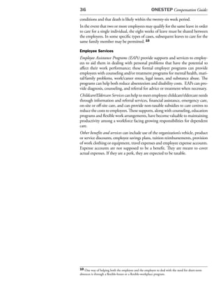 36                                                    ONESTEP Compensation Guide:

conditions and that death is likely within the twenty-six week period.
In the event that two or more employees may qualify for the same leave in order
to care for a single individual, the eight weeks of leave must be shared between
the employees. In some specific types of cases, subsequent leaves to care for the
same family member may be permitted. 10

Employee Services
Employee Assistance Programs (EAPs) provide supports and services to employ-
ees to aid them in dealing with personal problems that have the potential to
affect their work performance; these formal employer programs can provide
employees with counseling and/or treatment programs for mental health, mari-
tal/family problems, work/career stress, legal issues, and substance abuse. The
programs can help both reduce absenteeism and disability costs. EAPs can pro-
vide diagnosis, counseling, and referral for advice or treatment when necessary.
Childcare/Eldercare Services can help to meet employee childcare/eldercare needs
through information and referral services, financial assistance, emergency care,
on-site or off-site care, and can provide non-taxable subsidies to care centres to
reduce the costs to employees. These supports, along with counseling, education
programs and flexible work arrangements, have become valuable to maintaining
productivity among a workforce facing growing responsibilities for dependent
care.
Other benefits and services can include use of the organization’s vehicle, product
or service discounts, employee savings plans, tuition reimbursements, provision
of work clothing or equipment, travel expenses and employee expense accounts.
Expense accounts are not supposed to be a benefit. They are meant to cover
actual expenses. If they are a perk, they are expected to be taxable.




10 One way of helping both the employee and the employer to deal with the need for short-term
absences is through a flexible-hours or a flexible-workplace program.
 