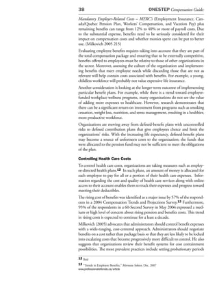 38                                                   ONESTEP Compensation Guide:

Mandatory Employer-Related Costs – MERC’s (Employment Insurance, Can-
ada/Quebec Pension Plan, Workers’ Compensation, and Vacation Pay) plus
remaining benefits can range from 12% to 40% or more of payroll costs. Due
to the substantial expense, benefits need to be seriously considered for their
impact on compensation costs and whether monies spent can be put to better
use. (Milkovich 2005 215)
Evaluating employee benefits requires taking into account that they are part of
the total compensation package and ensuring that to be externally competitive,
benefits offered to employees must be relative to those of other organizations in
the sector. Moreover, assessing the culture of the organization and implement-
ing benefits that meet employee needs while discarding those that are not as
relevant will help contain costs associated with benefits. For example, a young,
childless workforce will probably not value expensive life insurance.
Another consideration is looking at the longer-term outcome of implementing
particular benefit plans. For example, while there is a trend toward employer-
funded workplace wellness programs, many organizations do not see the value
of adding more expenses to healthcare. However, research demonstrates that
there can be a significant return on investment from programs such as smoking
cessation, weight loss, nutrition, and stress management, resulting in a healthier,
more productive workforce.
Organizations are moving away from defined-benefit plans with uncontrolled
risks to defined contribution plans that give employees choice and limit the
organizations’ risks. With the increasing life expectancy, defined-benefit plans
may become a source of unforeseen costs to the organization; the funds that
were allocated to the pension fund may not be sufficient to meet the obligations
of the plan.

Controlling Health Care Costs
To control health care costs, organizations are taking measures such as employ-
ee-directed health plans.12 In such plans, an amount of money is allocated for
each employee to pay for all or a portion of their health care expenses. Infor-
mation regarding the cost and quality of health care services along with online
access to their account enables them to track their expenses and progress toward
meeting their deductibles.
The rising cost of benefits was identified as a major issue by 57% of the respond-
ents in a 2004 Compensation Trends and Projections Survey.13 Furthermore,
95% of the respondents in a 60-Second Survey in May 2004 expressed a med-
ium or high level of concern about rising pension and benefits costs. This trend
in rising costs is expected to continue for a least a decade.
Milkovich (2005) advocates that administrators should control benefit expenses
with a wide-ranging, cost-centered approach. Administrators should negotiate
benefits on a cost rather than package basis so that they are less likely to be locked
into escalating costs that become progressively more difficult to control. He also
suggests that organizations review their benefit systems for cost containment
possibilities. The most prevalent practices include setting probationary periods

12 Ibid
13 “Trends in Employee Benefits,” Morneau Sobeco, Dec. 2007
www.professionalreferrals.ca/article
 