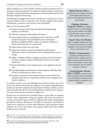 A Manual on Compensation Practice and Theory                                                39

before employees can receive benefits, limiting maximum payment levels, in-
stituting co-insurance payments by employees, implementing or increasing de-                         Hybrid Pension Plan is a
ductibles, coordinating benefits among spouses or lowering administrative costs                   pension plan that combines elements
through competitive outsourcing.                                                                      of the defined benefit pension
Outsourcing is the biggest recent trend in benefits cost containment. Contract-                    plans and the defined contribution
ing with outside services to administer their benefits programs allows greater                                pension plans.
centralization, consistency, and control of costs and benefits.
                                                                                                      Employee Assistance
Ideas on Cost Containment 14                                                                      Programs (EAPs) are employer-
   1. Evaluate existing underwriting and explore financing through                                sponsored services to help employees
       employee contributions.                                                                     with personal problems that affect
   2. Maintain a long-term relationship with insurers.                                             job performance (stress, substance
                                                                                                     abuse, family problems, etc.).
   3. Assess whether brokers are providing services worth their costs.15
       Under the Canadian Life and Health Insurance Association                                     Pay for Time Not Worked
       Disclosure Guidelines (2005), brokers are required to disclose to                          refers to employee benefits that cover
       clients exactly how they are compensated.                                                  a variety of circumstances in which
   4. Audit claims to find errors and trends.                                                      employees receive pay even though
   5. Ensure that employee, spousal and dependent information is                                       they are absent from work.
       sufficiently current so that benefits can be coordinated with a view to
                                                                                                    Workers’ Compensation is
       savings.
                                                                                                     a legally required government-
   6. Adopt a workplace wellness campaign to generate returns in the form                          sponsored plan, employer-paid no
       of a better employer-employee relationship and lower some health-                           fault insurance plan that provides
       related costs.                                                                             income and benefits to victims and
   7. Review deductibles so that employees pay a more significant share of                          their dependents of work-related
       costs.                                                                                             accidents or illnesses.
   8. Cap dispensing fee reimbursement so that employees will either shop
                                                                                                    Canada/Quebec Pension
       at lower-cost pharmacies or share in costs.
                                                                                                  Plan (C/QPP) is a government-
   9. Introduce co-payments, limit reimbursement amounts and/or have                              sponsored pension plan, mandatory
       employees share the costs of premiums to lower costs to employer and                         for all employed Canadians and
       educate employees.                                                                          funded equally by employers and
It would be worthy to note that although many of these measures are cost ef-                                   employees.
fective, they also have downsides for employees. For example, long probationary
periods can mean that employees don’t get dental work done until they can do it
under a benefits plan. By then, the dental problems could have led to absentee-
ism and to more extensive measures at a higher cost.
Benefit costs can sometimes be controlled without a major effect on employee
benefits. Some organizations will group together with others for reasons of
economy of scale and a greater ability to negotiate with insurers. Joining plans
provided by Industry Associations, Chambers of Commerce and Boards of
Trade can be a good way to achieve these efficiencies. And, associations within
industries are not the only option. Some groups within local areas establish
health insurance networks.


14 Linda Clay, “Facing Off Against Culture of Entitlement,” Canadian HR Reporter, September 10,
2007, Dec. 2007 www.canadianhrreporter.com/search/default.asp?submit=Go&txtKeyword=Linda+Clay
15 Canadian Life and Health Insurance Association Disclosure Guidelines (2005), Dec. 2007
www.advocis.ca/content/programs/advocacy/Advisor_Disclosure_Ref-Doc.pdf
 