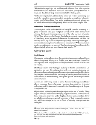 40                                                     ONESTEP Compensation Guide:

When choosing a package, it is useful to check references from other organiza-
tions that have used the service. While cost is a question, quality of service is an
issue, as is the ability to keep customers satisfied for the long term.
Within the organization, administrative errors can be time consuming and
costly. For example, a common mistake is not signing up employees before they
require proof of insurability. Even within smaller organizations it is important
for benefit administrators to be properly skilled and be current on plan rules.

Entitlement versus Consumerism
According to a Sanofi-Aventis Healthcare Survey,16 “Benefits are serving as a
proxy or a marker for a good workplace.” Noted as well is that employees are
showing that they are becoming more aware of the value and costs of benefits.
78% of those who responded thought they had a role to play in containing costs;
62% said they would pay personally for critical illness insurance, and 59% said
that they would pay for enhanced pharmacy coverage. These responses suggest a
movement in thinking from “entitlement to consumerism”.17 In consumerism
employees make choices on aspects of their benefits that go beyond those in flex
plans to include where and when they use their benefits. 18
Containing Costs
Cost Sharing
Cost sharing with employees is an alternative to other more complicated forms
of containing costs. Management decides what portion of costs it can afford
and negotiates with employees or union representatives on how to share costs
on benefits.
Healthcare benefits offer the biggest challenge to benefit administrators. Or-
ganizations can meet this challenge in several ways, including increasing em-
ployee contributions by raising employee premiums, raising deductibles, lower-
ing company co-insurance levels, instituting or lowering annual maximums on
some services, or even eliminating coverage for spouses, private hospital rooms
or other benefits.
Another area for lowering costs is to restrict the number of drugs covered by the
plan or encourage the use of generics. Here, new drugs would not be covered
unless they could be shown to be more effective than older or generic drugs at
a comparable cost.
Organizations are moving away from paying the entire cost of benefits. Many
require employee contributions of varying proportions toward health insurance.
Some employees are covered under the plans of other family members; if they
are asked to contribute even a small proportion of their own employer’s cost,
they will be encouraged to opt out in favour of receiving coverage under the
other plan.

16 Brooke Smith, “Employees value their health benefits plans,” Benefits Canada, Dec. 2007
www.benefitsCanada.com
17 Eric Shulman, “Want to See the Future of Benefits? Look across the border,” HR Thought Leader,
Jan. 2006, Dec.2007 www.hrthoughtleader.com/HRTL/HR+Professional+Magazine/Archives/
2006/2/HRTL_comp+and+benefits.htm
18 Ibid
 