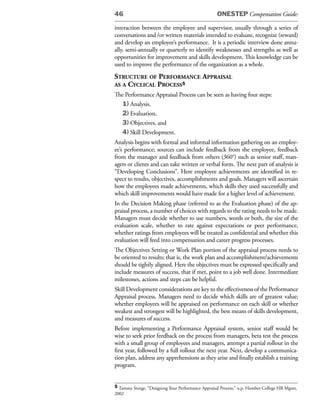 46                                                 ONESTEP Compensation Guide:

interaction between the employee and supervisor, usually through a series of
conversations and /or written materials intended to evaluate, recognize (reward)
and develop an employee’s performance. It is a periodic interview done annu-
ally, semi-annually or quarterly to identify weaknesses and strengths as well as
opportunities for improvement and skills development. This knowledge can be
used to improve the performance of the organization as a whole.
struCture of performanCe appraisal
as a CyCliCal proCess5
The Performance Appraisal Process can be seen as having four steps:
   1) Analysis,
   2) Evaluation,
   3) Objectives, and
   4) Skill Development.
Analysis begins with formal and informal information gathering on an employ-
ee’s performance; sources can include feedback from the employee, feedback
from the manager and feedback from others (360°) such as senior staff, man-
agers or clients and can take written or verbal form. The next part of analysis is
“Developing Conclusions”. Here employee achievements are identified in re-
spect to results, objectives, accomplishments and goals. Managers will ascertain
how the employees made achievements, which skills they used successfully and
which skill improvements would have made for a higher level of achievement.
In the Decision Making phase (referred to as the Evaluation phase) of the ap-
praisal process, a number of choices with regards to the rating needs to be made.
Managers must decide whether to use numbers, words or both, the size of the
evaluation scale, whether to rate against expectations or peer performance,
whether ratings from employees will be treated as confidential and whether this
evaluation will feed into compensation and career progress processes.
The Objectives Setting or Work Plan portion of the appraisal process needs to
be oriented to results; that is, the work plan and accomplishment/achievements
should be tightly aligned. Here the objectives must be expressed specifically and
include measures of success, that if met, point to a job well done. Intermediate
milestones, actions and steps can be helpful.
Skill Development considerations are key to the effectiveness of the Performance
Appraisal process. Managers need to decide which skills are of greatest value;
whether employees will be appraised on performance on each skill or whether
weakest and strongest will be highlighted, the best means of skills development,
and measures of success.
Before implementing a Performance Appraisal system, senior staff would be
wise to seek prior feedback on the process from managers, beta test the process
with a small group of employees and managers, attempt a partial rollout in the
first year, followed by a full rollout the next year. Next, develop a communica-
tion plan, address any apprehensions as they arise and finally establish a training
program.


5 Tammy Sturge, “Designing Your Performance Appraisal Process,” n.p. Humber College HR Mgmt,
2002
 