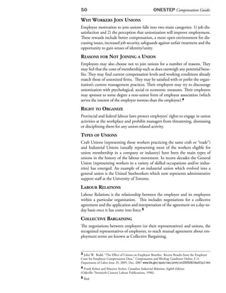 50                                                     ONESTEP Compensation Guide:

Why Workers Join unions
Employee motivation to join unions falls into two main categories: 1) job dis-
satisfaction and 2) the perception that unionization will improve employment.
These rewards include better compensation, a more open environment for dis-
cussing issues, increased job security, safeguards against unfair treatment and the
opportunity to gain senses of identity/unity.
reasons for not Joining a union
Employees may also choose not to join unions for a number of reasons. They
may feel that the costs of membership such as dues outweigh any potential bene-
fits. They may find current compensation levels and working conditions already
match those of unionized firms. They may be satisfied with or prefer the organ-
ization’s current management practices. Their employers may try to discourage
unionization with psychological, social or economic measures. Their employers
may sponsor to some degree a non-union form of employee association (which
serves the interest of the employer moreso than the employee).4
right to organize
Provincial and federal labour laws protect employees’ rights to engage in union
activities at the workplace and prohibit managers from threatening, dismissing
or disciplining them for any union-related activity.
types of unions
Craft Unions (representing those workers practicing the same craft or “trade”)
and Industrial Unions (usually representing most of the workers eligible for
union membership in a company or industry) have been the main types of
unions in the history of the labour movement. In recent decades the General
Union (representing workers in a variety of skilled occupations and/or indus-
tries) has emerged. An example of an industrial union which evolved into a
general union is the United Steelworkers which now represents administrative
support staff at the University of Toronto.
laBour relations
Labour Relations is the relationship between the employer and its employees
within a particular organization. This includes negotiations for a collective
agreement and the application and interpretation of the agreement on a day-to-
day basis once it has come into force.5
ColleCtive Bargaining
The negotiations between employers (or their representatives) and unions, the
recognized representatives of employees, to reach mutual agreement about em-
ployment terms are known as Collective Bargaining.


3 John W. Budd, “The Effect of Unions on Employee Benefits: Recent Results from the Employer
Costs for Employee Compensation Data,” Compensation and Working Conditions Online, U.S.
Department of Labor June 29, 2005, Dec. 2007 www.bls.gov/opub/cwc/print/cm20050616ar01p1.htm
4 Frank Kehoe and Maurice Archer, Canadian Industrial Relations, Eighth Edition.
(Oakville: Twentieth Century Labour Publications, 1996).
5 Ibid.
 