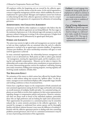 A Manual on Compensation Practice and Theory                                  51

All employees within the bargaining unit are covered by the collective agree-          Lockout is a work stoppage that
ment whether or not they choose to join the union. At the end of negotiations a        includes the closing of the place of
contract is signed by management and the union, which establishes the terms of        employment or refusal to continue to
employment for a given period. Managers and employees cannot have lockouts            provide work for the union members
or strikes during the life of the collective agreement and there must be compul-         as a means to pressure them to
sory inclusion in the agreement of a requirement for arbitration of outstanding         agree to the terms or condition of
grievances.                                                                                        employment.
administering the ColleCtive agreement                                                 Cost of Living Adjustments
Grievances can be filed by either employees or employers who believe that the          (COLAs) are general wage and
provisions of the collective agreement are not being followed. The four stages to      salary increases or extra payments
the resolution of grievances are 1) the informal stage with attempts to resolve the     based on changes in a referenced
grievance without it being put in writing 2) the written grievance 3) higher level     price index, usually the Consumer
bilateral discussion and 4) arbitration by an agreed-upon third party.                  Price Index (CPI). They may be
                                                                                         implemented automatically, if
strikes and loCkouts                                                                     stipulated by a union contract.
The union may exercise its right to strike and management can exercise its right
to lock out those employees who are unionized when the end of a collective
agreement is reached or by an agreed-upon extension deadline. If negotiations
continue past deadlines, the union membership sometimes will agree to work
until the agreement is achieved.
In many unionized organizations, the relationship between management and
unions is not an adversarial one. Both parties are able to achieve gains desired
- for management, meeting the organization’s goals, and for employees, receiv-
ing fair and equitable compensation. Measures can be taken to improve this
relationship such as open-door policies; prior consultation on issues pertinent to
the union; demonstrating genuine concern for employees’ well-being, forming
joint study committees, holding joint training programs, meeting regularly and
involving outside mediation. (Dessler, 662)
the spillover effeCt
No estimation of the extent to which unions have affected the broader labour
market is valid without taking into account the “spillover effect.” In this dy-
namic, managers in non-unionized workplaces offer comparable wages, benefits
and working conditions to those of unionized firms.
Unions have a significant impact on the compensation of both unionized and
non-unionized organizations raising the level of wages and benefits and creating
an overall awareness of workplace health and safety. In a unionized setting, em-
ployers are more likely to involve their employees (or their union representatives)
regarding changes to compensation policies and practices. However, unioniza-
tion does not always work in favour of the individual employee, particularly
those who are high performers and are looking for rapid career advancement.
Their opportunities for promotion in a unionized position may be somewhat
reduced due to union seniority provisions in the collective agreement. It is
essential for managers to understand how unions operate and be thoroughly
familiar with labour relations because it may mean the difference of working ef-
fectively with the collective agreement process or dealing with time consuming
problems around grievances; and, if not in a unionized environment it may be
an issue of preventing unionization of the organization.
 