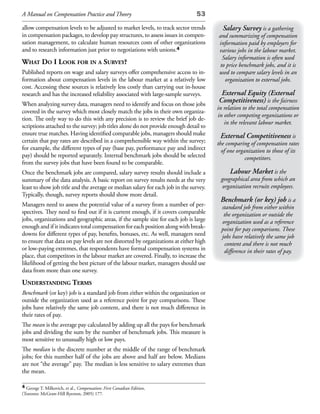 A Manual on Compensation Practice and Theory                                   53

allow compensation levels to be adjusted to market levels, to track sector trends        Salary Survey is a gathering
in compensation packages, to develop pay structures, to assess issues in compen-       and summarizing of compensation
sation management, to calculate human resources costs of other organizations           information paid by employers for
and to research information just prior to negotiations with unions.4                   various jobs in the labour market.
                                                                                         Salary information is often used
What do i look for in a survey?                                                         to price benchmark jobs, and it is
Published reports on wage and salary surveys offer comprehensive access to in-         used to compare salary levels in an
formation about compensation levels in the labour market at a relatively low              organization to external jobs.
cost. Accessing these sources is relatively less costly than carrying out in-house
research and has the increased reliability associated with large-sample surveys.        External Equity (External
When analyzing survey data, managers need to identify and focus on those jobs
                                                                                       Competitiveness) is the fairness
                                                                                       in relation to the total compensation
covered in the survey which most closely match the jobs in their own organiza-
                                                                                       in other competing organizations or
tion. The only way to do this with any precision is to review the brief job de-
                                                                                          in the relevant labour market.
scriptions attached to the survey; job titles alone do not provide enough detail to
ensure true matches. Having identified comparable jobs, managers should make            External Competitiveness is
certain that pay rates are described in a comprehensible way within the survey;        the comparing of compensation rates
for example, the different types of pay (base pay, performance pay and indirect          of one organization to those of its
pay) should be reported separately. Internal benchmark jobs should be selected                      competitors.
from the survey jobs that have been found to be comparable.
Once the benchmark jobs are compared, salary survey results should include a                Labour Market is the
summary of the data analysis. A basic report on survey results needs at the very        geographical area from which an
least to show job title and the average or median salary for each job in the survey.     organization recruits employees.
Typically, though, survey reports should show more detail.
                                                                                        Benchmark (or key) job is a
Managers need to assess the potential value of a survey from a number of per-           standard job from either within
spectives. They need to find out if it is current enough, if it covers comparable        the organization or outside the
jobs, organizations and geographic areas, if the sample size for each job is large      organization used as a reference
enough and if it indicates total compensation for each position along with break-       point for pay comparisons. These
downs for different types of pay, benefits, bonuses, etc. As well, managers need        jobs have relatively the same job
to ensure that data on pay levels are not distorted by organizations at either high       content and there is not much
or low-paying extremes, that respondents have formal compensation systems in             difference in their rates of pay.
place, that competitors in the labour market are covered. Finally, to increase the
likelihood of getting the best picture of the labour market, managers should use
data from more than one survey.
understanding terms
Benchmark (or key) job is a standard job from either within the organization or
outside the organization used as a reference point for pay comparisons. These
jobs have relatively the same job content, and there is not much difference in
their rates of pay.
The mean is the average pay calculated by adding up all the pays for benchmark
jobs and dividing the sum by the number of benchmark jobs. This measure is
most sensitive to unusually high or low pays.
The median is the discrete number at the middle of the range of benchmark
jobs; for this number half of the jobs are above and half are below. Medians
are not “the average” pay. The median is less sensitive to salary extremes than
the mean.

4 George T. Milkovich, et al., Compensation: First Canadian Edition,
(Toronto: McGraw-Hill Ryerson, 2005) 177.
 