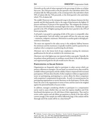 54                                                     ONESTEP Compensation Guide:

Percentiles are the rank of values expressed as the percentage of values at or below
that score. The 25th percentile or the first quartile is the rank below which 25%
of salaries fall; the 50th percentile, or the second quartile is the rank below which
50% of salaries fall; the 75th percentile, or the third quartile is the rank below
which 75% of salaries fall.
The middle 50 percent or the interquartile range is the distance between the first
quartile and the third quartile, that is, the range of data between the highest 25
percent and lowest 25 percent of the reported data. This mitigates the tendency
of the mean to be distorted by extremely high or low values. Similarly, the upper
quartile is the 25% of highest paying jobs and the lower quartile is the 25% of
lowest paying jobs.
A job grade or pay grade is a grouping of jobs of the same or comparable value
to the organization. Each job within a pay grade will have the same pay range
– minimum, midpoint, maximum. Movement to another grade is through pro-
motions or demotions.
The mean rate reported in the salary survey is the midpoint: halfway between
the minimum and the maximum; it typically would be used for payment for an
employee who is competent at performing the job duties
Minimum rate is the lowest level of pay; employees meeting the minimum
qualifications for the job are entitled to the minimum rate.
Maximum rate is the highest pay rate reported within a pay grade. Typically, the
incumbent whose performance or attributes exceed those in the job description
and organizational goals for the job would receive this rate.
partiCipating in salary surveys
Organizations are frequently asked to participate in salary surveys which can
present a dilemma to managers. On one hand, no external survey data would be
available without participants and the validity of data is improved with increased
participation. Of more direct benefit, if other employers within an organization’s
sector are participating, participating in a survey allows for direct comparison
with competitors’ compensation for given jobs. As well, it is normal practice for
participating organizations to receive discounts on the final report. On the other
hand, the costs to the organization in terms of time and fees need to be weighed
against the potential benefits of access to data.
In addition, managers considering whether to participate in a compensation
survey need to assess whether they can meet the response deadline and if the
benchmark descriptions are a fit with those of their organization. They need to
review earlier reports and ask follow-up questions to decide if the data will be
current enough, if the sample size will be sufficiently large, if the analysis will be
thorough and if the results will be in a clear format.5




5 T. McBride, “Consult a Salary Survey: Worksheet,” Teachers’ Guide for Managing Remuneration and
Benefits. July 2003. Dec. 2007 http://toolboxes.flexiblelearning.net.au/demosites/series5/
506/lo/2002_329_022/documents/2002_329_022_reading.pdf
 