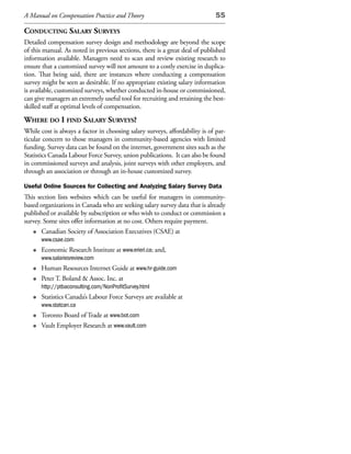 A Manual on Compensation Practice and Theory                                 55

ConduCting salary surveys
Detailed compensation survey design and methodology are beyond the scope
of this manual. As noted in previous sections, there is a great deal of published
information available. Managers need to scan and review existing research to
ensure that a customized survey will not amount to a costly exercise in duplica-
tion. That being said, there are instances where conducting a compensation
survey might be seen as desirable. If no appropriate existing salary information
is available, customized surveys, whether conducted in-house or commissioned,
can give managers an extremely useful tool for recruiting and retaining the best-
skilled staff at optimal levels of compensation.
Where do i find salary surveys?
While cost is always a factor in choosing salary surveys, affordability is of par-
ticular concern to those managers in community-based agencies with limited
funding. Survey data can be found on the internet, government sites such as the
Statistics Canada Labour Force Survey, union publications. It can also be found
in commissioned surveys and analysis, joint surveys with other employers, and
through an association or through an in-house customized survey.

Useful Online Sources for Collecting and Analyzing Salary Survey Data
This section lists websites which can be useful for managers in community-
based organizations in Canada who are seeking salary survey data that is already
published or available by subscription or who wish to conduct or commission a
survey. Some sites offer information at no cost. Others require payment.
   • Canadian Society of Association Executives (CSAE) at
       www.csae.com
   •   Economic Research Institute at www.erieri.ca; and,
       www.salariesreview.com
   •   Human Resources Internet Guide at www.hr-guide.com
   •   Peter T. Boland & Assoc. Inc. at
       http://ptbaconsulting.com/NonProfitSurvey.html
   •   Statistics Canada’s Labour Force Surveys are available at
       www.statcan.ca
   •   Toronto Board of Trade at www.bot.com
   •   Vault Employer Research at www.vault.com
 