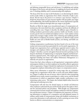 2                                             ONESTEP Compensation Guide:

and defining compensable factors and sub-factors; 3) establishing and ranking
the degrees of the factors and sub-factors; 4) weighting the factors and sub-fac-
tors; 5) checking reliability, and 6) communicating with employees.
The focus of the first six steps in Job Evaluation is on determining the relative
worth of jobs within an organization from which a hierarchy of jobs is pro-
duced. The last step in the process is to construct a pay structure. Chapter 5
details the characteristics of a pay structure together with pay grades, pay ranges
and broadbanding. Also briefly described are the criteria organizations typically
use to advance employees through either pay ranges or pay grades.
Benefits are likely the single most misunderstood aspect of compensation ad-
ministration; this stems both from their complexity and from the difficulty of
controlling their costs. Chapter 6 describes the different types of benefits in-
cluding mandatory government plans, pensions, health care benefits, income
security, pay for time not worked and employee services. It also outlines various
options that managers might consider when evaluating and modifying benefit
plans offered to employees; for instance, suggestions are offered to help control
health care costs such as flexible benefit systems, cost sharing, and health care
expense accounts.
Linking compensation to performance has been found to be one of the most
unclear and controversial issues particularly for not-for-profit organizations. Al-
though most organizations have a performance appraisal system in place, few
managers and employees believe that it effectively links pay to performance.
Chapter 7 describes a case for and against financial incentives pointing out the
frequent drawbacks of implementing an improperly designed and flawed per-
formance appraisal system. This chapter goes on to briefly define Performance
Appraisal including rater biases and outlines Performance Management as a
relatively new practice in organizations.
Unions have had a direct influence on all organizations’ compensation policies
and programs whether or not their employees are bound by collective agreement
with an organization. Chapter 8 details the implications of unionization for the
management-employee relationship and its impact on compensation systems.
Salary survey information is essential for setting wages that are competitive
enough that an organization will be able to recruit and retain skilled employ-
ees. Chapter 9 outlines the uses of surveys, what to look for when interpreting
published survey results, reasons to participate in a salary survey, and the limited
circumstances in which an organization might consider conducting or com-
missioning a salary survey. This chapter also includes helpful online sources for
collecting and analyzing survey data.
Compensation will only have the desired impact on attitude and behaviour
when employees understand the pay and the benefit options that apply to them,
and the associated policies and procedures. Well thought out compensation
communication increases morale and employee satisfaction with their organiza-
tion and decreases turnover. Chapter 10 emphasizes the importance of convey-
ing information to employees in a transparent and well-explained manner. It
outlines useful modes of communication along with feedback mechanisms to
ensure that information is well understood, as well as pointing out some of the
barriers to effective communication on compensation.
 