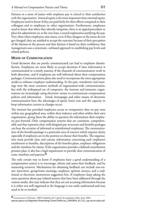 A Manual on Compensation Practice and Theory                                             57

Fairness or a sense of justice with employee pay is critical to their satisfaction
with the organization. Internal equity is far more important than external equity.
Employees need to know if they are paid fairly for their efforts compared to their
colleagues and to employees in other organizations. Furthermore, employees
need to know that when they identify inequities, there is an appeal procedure in
place for adjustments or, at the very least, a sound explanation justifying the pay.
Very often when employees raise issues, even if they disagree or the issues do not
get changed, they are satisfied to accept the outcome because of their perception
of the fairness in the process and that fairness is based on their confidence that
management uses a systematic, unbiased approach to establishing pay levels and
related policies.
mode of CommuniCation
Good decisions that are poorly communicated can lead to employee dissatis-
faction. Employees are more likely to accept decisions if clear information is
communicated in a timely manner, if the channels of communication work in
both directions, and if employees are well informed about their compensation
packages. Communications plans also need to incorporate the most appropriate
media to enhance employee understanding. In the past, newsletters and meet-
ings were the most common methods of organization-wide communication,
but with the widespread use of computers, the internet and intranets, organ-
izations are increasingly using electronic means to communicate compensation
policies and information. Email, homepages and other means of electronic
communication have the advantages of speed, lower cost and the capacity to
keep information current as changes occur.
The internet has provided employees access to comparative data on pay rates
within any geographical area, within their industry and often within their own
organization, giving them the ability to question the information their employ-
ers put forward. Only compensation systems that are consistent, comprehen-
sible and that represent clear, well-designed pay structures and benefits packages
can bear the scrutiny of informed or misinformed employees. The communica-
tion of the benefits package is a particular area of concern which requires clarity
especially if employees are in the position to choose their benefits. The organiza-
tion must provide clear and concise information concerning each employee’s
entitlement to benefits, descriptions of the benefits plans, employee obligations
and the timelines for claims. If the organization provides a defined-contribution
pension plan, it also has a legal requirement to provide clear communication of
costs, timelines and payouts.5
The only certain way to know if employees have a good understanding of a
compensation system is to encourage, obtain and assess their feedback, and by
measuring turnover. Mechanisms for obtaining feedback can include one-on-
one interviews, group/team meetings, employee opinion surveys, and a trad-
itional or electronic anonymous suggestion box. If employees keep asking the
same questions about pay-related matters that have been addressed through the
various media, this may indicate that they are not accessing information because
it is either not well organized or the language is not easily understood and may
need to be re-worked.

5 Government of Ontario, 2004 Guidelines for Capital Accumulation Plans, June 2004
www.osc.gov.on.ca/Regulation/Rulemaking/Current/Part8/csa_20040604_81-312_cap-accum-plans.pdf
 