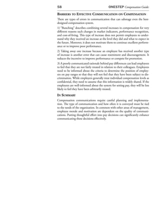 58                                            ONESTEP Compensation Guide:

Barriers to effeCtive CommuniCation on Compensation
There are types of errors in communication that can sabotage even the best-
designed compensation system.
1) “Bunching” describes combining several increases in compensation for very
different reasons such changes in market indicators, performance recognition,
and cost-of-living. This type of increase does not permit employees to under-
stand why they received an increase at the level they did and what to expect in
the future. Moreover, it does not motivate them to continue excellent perform-
ance or to improve poor performance.
2) Taking away one increase because an employee has received another type
of increase is another error that can cause resentment and discouragement. It
reduces the incentive to improve performance or compete for promotion.
3) A poorly communicated rationale behind pay differences can lead employees
to feel that they are not fairly treated in relation to their colleagues. Employees
need to be informed about the criteria to determine the position of employ-
ees on pay ranges so that they will not feel that they have been subject to dis-
crimination. While employers generally treat individual compensation levels as
confidential, they need to assume that this information is widely shared. If the
employees are well-informed about the system for setting pay, they will be less
likely to feel they have been arbitrarily treated.
in summary
Compensation communications require careful planning and implementa-
tion. The type of communication and how often it is conveyed must be tied
to the needs of the organization. In common with other areas of management,
employee morale and motivation are dependent on the quality of communi-
cations. Putting thoughtful effort into pay decisions can significantly enhance
communicating these decisions effectively.
 