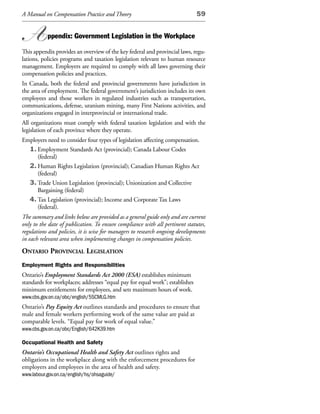 A Manual on Compensation Practice and Theory                                  59


A          ppendix: Government Legislation in the Workplace

This appendix provides an overview of the key federal and provincial laws, regu-
lations, policies programs and taxation legislation relevant to human resource
management. Employers are required to comply with all laws governing their
compensation policies and practices.
In Canada, both the federal and provincial governments have jurisdiction in
the area of employment. The federal government’s jurisdiction includes its own
employees and those workers in regulated industries such as transportation,
communications, defense, uranium mining, many First Nations activities, and
organizations engaged in interprovincial or international trade.
All organizations must comply with federal taxation legislation and with the
legislation of each province where they operate.
Employers need to consider four types of legislation affecting compensation.
  1. Employment Standards Act (provincial); Canada Labour Codes
     (federal)
  2. Human Rights Legislation (provincial); Canadian Human Rights Act
     (federal)
  3. Trade Union Legislation (provincial); Unionization and Collective
     Bargaining (federal)
  4. Tax Legislation (provincial); Income and Corporate Tax Laws
     (federal).
The summary and links below are provided as a general guide only and are current
only to the date of publication. To ensure compliance with all pertinent statutes,
regulations and policies, it is wise for managers to research ongoing developments
in each relevant area when implementing changes in compensation policies.
ontario provinCial legislation
Employment Rights and Responsibilities
Ontario’s Employment Standards Act 2000 (ESA) establishes minimum
standards for workplaces; addresses “equal pay for equal work”; establishes
minimum entitlements for employees, and sets maximum hours of work.
www.cbs.gov.on.ca/obc/english/5SCMLG.htm
Ontario’s Pay Equity Act outlines standards and procedures to ensure that
male and female workers performing work of the same value are paid at
comparable levels. “Equal pay for work of equal value.”
www.cbs.gov.on.ca/obc/English/642K39.htm

Occupational Health and Safety
Ontario’s Occupational Health and Safety Act outlines rights and
obligations in the workplace along with the enforcement procedures for
employers and employees in the area of health and safety.
www.labour.gov.on.ca/english/hs/ohsaguide/
 