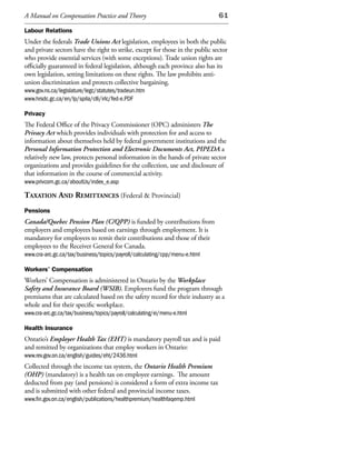 A Manual on Compensation Practice and Theory                                   61

Labour Relations
Under the federals Trade Unions Act legislation, employees in both the public
and private sectors have the right to strike, except for those in the public sector
who provide essential services (with some exceptions). Trade union rights are
officially guaranteed in federal legislation, although each province also has its
own legislation, setting limitations on these rights. The law prohibits anti-
union discrimination and protects collective bargaining.
www.gov.ns.ca/legislature/legc/statutes/tradeun.htm
www.hrsdc.gc.ca/en/lp/spila/clli/irlc/fed-e.PDF

Privacy
The Federal Office of the Privacy Commissioner (OPC) administers The
Privacy Act which provides individuals with protection for and access to
information about themselves held by federal government institutions and the
Personal Information Protection and Electronic Documents Act, PIPEDA a
relatively new law, protects personal information in the hands of private sector
organizations and provides guidelines for the collection, use and disclosure of
that information in the course of commercial activity.
www.privcom.gc.ca/aboutUs/index_e.asp

taxation and remittanCes (Federal & Provincial)
Pensions
Canada/Quebec Pension Plan (C/QPP) is funded by contributions from
employers and employees based on earnings through employment. It is
mandatory for employers to remit their contributions and those of their
employees to the Receiver General for Canada.
www.cra-arc.gc.ca/tax/business/topics/payroll/calculating/cpp/menu-e.html

Workers’ Compensation
Workers’ Compensation is administered in Ontario by the Workplace
Safety and Insurance Board (WSIB). Employers fund the program through
premiums that are calculated based on the safety record for their industry as a
whole and for their specific workplace.
www.cra-arc.gc.ca/tax/business/topics/payroll/calculating/ei/menu-e.html

Health Insurance
Ontario’s Employer Health Tax (EHT) is mandatory payroll tax and is paid
and remitted by organizations that employ workers in Ontario:
www.rev.gov.on.ca/english/guides/eht/2436.html
Collected through the income tax system, the Ontario Health Premium
(OHP) (mandatory) is a health tax on employee earnings. The amount
deducted from pay (and pensions) is considered a form of extra income tax
and is submitted with other federal and provincial income taxes.
www.fin.gov.on.ca/english/publications/healthpremium/healthfaqemp.html
 