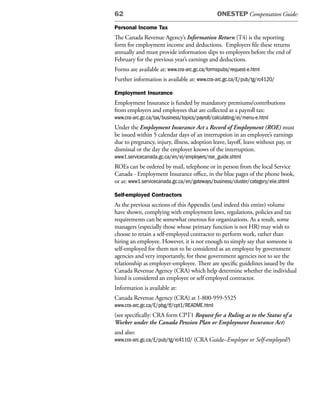 62                                              ONESTEP Compensation Guide:

Personal Income Tax
The Canada Revenue Agency’s Information Return (T4) is the reporting
form for employment income and deductions. Employers file these returns
annually and must provide information slips to employees before the end of
February for the previous year’s earnings and deductions.
Forms are available at: www.cra-arc.gc.ca/formspubs/request-e.html
Further information is available at: www.cra-arc.gc.ca/E/pub/tg/rc4120/

Employment Insurance
Employment Insurance is funded by mandatory premiums/contributions
from employers and employees that are collected as a payroll tax:
www.cra-arc.gc.ca/tax/business/topics/payroll/calculating/ei/menu-e.html
Under the Employment Insurance Act a Record of Employment (ROE) must
be issued within 5 calendar days of an interruption in an employee’s earnings
due to pregnancy, injury, illness, adoption leave, layoff, leave without pay, or
dismissal or the day the employer knows of the interruption.
www1.servicecanada.gc.ca/en/ei/employers/roe_guide.shtml
ROEs can be ordered by mail, telephone or in person from the local Service
Canada - Employment Insurance office, in the blue pages of the phone book,
or at: www1.servicecanada.gc.ca/en/gateways/business/cluster/category/eiie.shtml

Self-employed Contractors
As the previous sections of this Appendix (and indeed this entire) volume
have shown, complying with employment laws, regulations, policies and tax
requirements can be somewhat onerous for organizations. As a result, some
managers (especially those whose primary function is not HR) may wish to
choose to retain a self-employed contractor to perform work, rather than
hiring an employee. However, it is not enough to simply say that someone is
self-employed for them not to be considered as an employee by government
agencies and very importantly, for these government agencies not to see the
relationship as employer-employee. There are specific guidelines issued by the
Canada Revenue Agency (CRA) which help determine whether the individual
hired is considered an employee or self employed contractor.
Information is available at:
Canada Revenue Agency (CRA) at 1-800-959-5525
www.cra-arc.gc.ca/E/pbg/tf/cpt1/README.html
(see specifically: CRA form CPT1 Request for a Ruling as to the Status of a
Worker under the Canada Pension Plan or Employment Insurance Act)
and also:
www.cra-arc.gc.ca/E/pub/tg/rc4110/ (CRA Guide–Employee or Self-employed?)
 