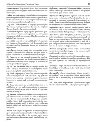 A Manual on Compensation Practice and Theory                                                                                65

Labour Market is the geographical area from which an or-         Performance Appraisal (Performance Review) is a process
ganization recruits employees and where individuals seek         in which a manager evaluates an individual’s past perform-
employment.                                                      ance and sets goals for their future.
Lockout is a work stoppage that includes the closing of the      Performance Management is a process that not only fo-
place of employment or refusal to continue to provide work       cusses on the performance of the individual but also can be
for the union members as a means to pressure them to agree       expanded to encompass groups and the organization as a
to the terms or condition of employment.                         whole. This is accomplished through goal setting, feedback,
Long-term Disability Plan is an employer sponsored plan          encouragement and support and rewards for successes.
that provides income protection in the event of a long-term      Performance Pay is a monetary onetime payment made to
illness or disability that is not work-related.                  an employee, team or the whole organization for achieving
Mandatory Benefits are legally required government spon-         results established at the beginning of a performance cycle.
sored employee benefits, such as pensions and employment
                                                                 Point Method (Point Value; Point Evaluation), is a quanti-
insurance, to which employers are obliged to contribute on
                                                                 tative job evaluation process that assigns points to each job,
behalf of their employees.
                                                                 based on compensable factors. These points are then scaled
Market Rate is the rate of pay established for a “benchmark      and weighted, and a total score tabulated for each job. A
job” outside of the organization. It is determined though        job’s total points determine its relative value to the organiza-
the collection of pay data gleaned from surveys of numerous      tion and its location in the pay structure.
organizations.
                                                                 Premium is the periodic amount under a contract of in-
Merit Pay is a monetary reward given in recognition of out-      surance in respect to benefits paid by the employer and/or
standing performance which increases base pay. It may be         employee to keep a policy in force.
paid in a lump-sum or added incrementally to base pay.
                                                                 Promotion is an advancement in which an employee moves
Pay Equity Act is a law intended to ensure that equal pay
                                                                 to a higher level position that usually requires further skills,
is provided to both male- and female-dominated jobs with
                                                                 education, experience and knowledge and pays a higher sal-
the same value or worth to the employer. It is intended to
                                                                 ary.
address gender-based wage gaps.
Pay For Time Not Worked refers to employee benefits that         Ranking is a simple job evaluation method that ranks jobs
cover a variety of circumstances in which employees receive      from highest to lowest based on the overall value of the job
pay even though they are absent from work.                       to the organization.
Pay Grade is a grouping of jobs of the same or comparable        Recency Effect refers to ratings that are affected strongly by
value to the organization. Each job within a pay grade will      the employee’s most recent actions. Recent actions – either
have the same pay range - minimum, midpoint, maximum.            good or bad – are most likely to be remembered by the
Movement to another grade is through promotions or de-           rater.
motions.                                                         Red Circle Rate is the pay rate for a position that is higher
Pay Range is the upper and lower limit of pay rates to be        than the maximum rate for a job or pay range for a grade.
paid for jobs in a pay grade, from minimum to maximum.
Movement through a pay range is a result of experience,
seniority, training, etc.
Pay Structure is a hierarchy of jobs within an organization.
Jobs are ranked based on content and value to the organiza-
tion. The pay structure includes all the pay rates for differ-
ent jobs within a single organization, factoring in the num-
ber of pay grades/levels with or without ranges, differences
between grades/levels, and the criteria used to determine the
differences.
Pension Plan is a plan that provides income to employees
upon retirement as compensation for work performed now.
Pension plans are provided by the employer and/or union,
and employer contributions are usually matched by the em-
ployee.
 