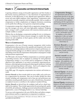 A Manual on Compensation Practice and Theory                                           3


Chapter 1:       C      ompensation and Internal & External Equity

A growing realization among not-for-profit organizations and their funders is                Compensation Strategy is
that human resources performance is a key determinant of organizational ef-                  the organization’s plan for how
fectiveness. As this effectiveness, in turn, depends upon organizations’ ability to        compensation decisions on the types
recruit and retain skilled employees, these organizations’ compensation pack-              and amount of pay are made, based
ages must be externally competitive and internally equitable. And, as complex as             on the interests of the employees
compensation is, further complications are budgetary limitations constraining              and keeping with the organization’s
not-for-profits from offering a more generous compensation package.                        mission and competitive position in
A compensation strategy that is aligned with an organization strategy helps en-                        the market.
sure that managers can attract and retain high-quality employees. Designing
                                                                                             Compensation may be in the
such a strategy is itself a complex process with numerous decision points and
                                                                                            form of financial returns, tangible
multiple variables to consider.
                                                                                               services, and benefits received
Whether they are developing a compensation package for new or existing pos-                     by employees as part of their
itions, it is important for human resources managers to consider their organ-                employment. It does not include
ization’s size and complexity, its fiscal capacity and the market rates for jobs              other forms of rewards such as
requiring similar skills.                                                                      recognition and interpersonal
                                                                                                      relationships etc.
What is Compensation?
Compensation is the area of human resources management which involves                      Extrinsic Rewards are rewards
making decisions about pay that are fair, equitable and competitive with current            that an employee receives because
market rates; providing employees with incentives to improve performance; en-                of the job itself, including cash
suring that benefits packages are cost effective and serve to motivate employees,          compensation, benefits, promotions
and making certain that all compensation-related policies and programs comply                        and job security.
with government requirements.
                                                                                             Intrinsic rewards come from
The HR Guide to the Internet 1 defines compensation as a systematic approach                   the work environment and
to providing monetary value to employees in exchange for work performed.                       are valued internally by the
Compensation strategy is a set of tools used by management to further the                    employee. Job satisfaction, self-
objectives of the organization. It can assist in recruitment, improving job per-              esteem, achievement, growth,
formance, achieving equity, promoting and enhancing job satisfaction, reducing                and professional and personal
turnover and improving relations with unions. And it can be adapted to chan-                development are some examples of
ges in organizational needs, goals, and available resources.                                        intrinsic rewards.
Long 2006, page 126 categorizes compensation into extrinsic and intrinsic re-
wards.                                                                                      Internal Equity is the fairness
                                                                                              in the employment contract or
Extrinsic Rewards are those rewards which are most visible, such as job secur-
                                                                                              compensation programs when
ity or opportunities for promotion. They may be further divided into direct
                                                                                             compared with other employees
rewards, including cash compensation such as base pay and performance pay
                                                                                                within the organization..
and indirect rewards generally classed as non-cash, or benefit items, that protect
an employee’s income or contribute to the employee’s standard of living.                   External Equity is the fairness in
Intrinsic Rewards are derived from the workplace itself and are valued inter-              relation to the total compensation in
nally by the employee. These include opportunities for personal growth, quality            other competing organizations or in
of work life, job satisfaction, challenges, personal and professional development               the relevant labour market.
opportunities, a sense of belonging, freedom to act, visionary leadership.
To sum up, total compensation is the sum of all the direct and indirect compen-
sation elements used by an organization to compensate its employees.
1 “Compensation: Outline and Definitions,” HR Guide to the Internet, 2000, Dec. 2007
www.hr-guide.com/data/G400.htm
 