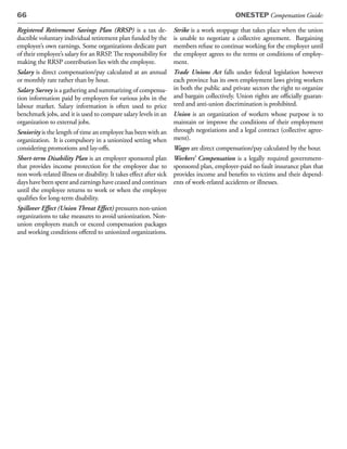 66                                                                                         ONESTEP Compensation Guide:

Registered Retirement Savings Plan (RRSP) is a tax de-             Strike is a work stoppage that takes place when the union
ductible voluntary individual retirement plan funded by the        is unable to negotiate a collective agreement. Bargaining
employee’s own earnings. Some organizations dedicate part          members refuse to continue working for the employer until
of their employee’s salary for an RRSP. The responsibility for     the employer agrees to the terms or conditions of employ-
making the RRSP contribution lies with the employee.               ment.
Salary is direct compensation/pay calculated at an annual          Trade Unions Act falls under federal legislation however
or monthly rate rather than by hour.                               each province has its own employment laws giving workers
Salary Survey is a gathering and summarizing of compensa-          in both the public and private sectors the right to organize
tion information paid by employers for various jobs in the         and bargain collectively. Union rights are officially guaran-
labour market. Salary information is often used to price           teed and anti-union discrimination is prohibited.
benchmark jobs, and it is used to compare salary levels in an      Union is an organization of workers whose purpose is to
organization to external jobs.                                     maintain or improve the conditions of their employment
Seniority is the length of time an employee has been with an       through negotiations and a legal contract (collective agree-
organization. It is compulsory in a unionized setting when         ment).
considering promotions and lay-offs.                               Wages are direct compensation/pay calculated by the hour.
Short-term Disability Plan is an employer sponsored plan Workers’ Compensation is a legally required government-
that provides income protection for the employee due to sponsored plan, employer-paid no fault insurance plan that
non work-related illness or disability. It takes effect after sick provides income and benefits to victims and their depend-
days have been spent and earnings have ceased and continues ents of work-related accidents or illnesses.
until the employee returns to work or when the employee
qualifies for long-term disability.
Spillover Effect (Union Threat Effect) pressures non-union
organizations to take measures to avoid unionization. Non-
union employers match or exceed compensation packages
and working conditions offered to unionized organizations.
 