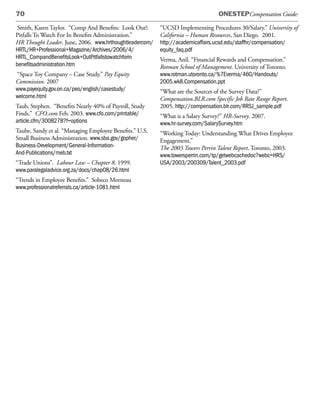 70                                                                              ONESTEPCompensation Guide:

 Smith, Karen Taylor. “Comp And Benefits: Look Out!:     “UCSD Implementing Procedures 30/Salary.” University of
Pitfalls To Watch For In Benefits Administration.”       California – Human Resources, San Diego. 2001.
HR Thought Leader. June, 2006. www.hrthoughtleadercom/   http://academicaffairs.ucsd.edu/staffhr/compensation/
HRTL/HR+Professional+Magazine/Archives/2006/4/           equity_faq.pdf
HRTL_CompandBenefitsLook+OutPitfallstowatchforin         Verma, Anil. “Financial Rewards and Compensation.”
benefitsadministration.htm                               Rotman School of Management. University of Toronto.
“Space Toy Company – Case Study.” Pay Equity             www.rotman.utoronto.ca/%7Everma/460/Handouts/
Commission. 2007                                         2005.wk8.Compensation.ppt
www.payequity.gov.on.ca/peo/english/casestudy/           “What are the Sources of the Survey Data?”
welcome.html                                             Compensation.BLR.com Specific Job Rate Range Report.
Taub, Stephen. “Benefits Nearly 40% of Payroll, Study    2005. http://compensation.blr.com/RRSJ_sample.pdf
Finds.” CFO.com Feb. 2003. www.cfo.com/printable/        “What is a Salary Survey?” HR-Survey. 2007.
article.cfm/3008278?f=options                            www.hr-survey.com/SalarySurvey.htm
Taube, Sandy et al. “Managing Employee Benefits.” U.S.   “Working Today: Understanding What Drives Employee
Small Business Administration. www.sba.gov/gopher/       Engagement,”
Business-Development/General-Information-                The 2003 Towers Perrin Talent Report. Toronto, 2003.
And-Publications/meb.txt                                 www.towersperrin.com/tp/getwebcachedoc?webc=HRS/
“Trade Unions”. Labour Law – Chapter 8. 1999.            USA/2003/200309/Talent_2003.pdf
www.paralegaladvice.org.za/docs/chap08/26.html
“Trends in Employee Benefits.” Sobeco Morneau
www.professionalreferrals.ca/article-1081.html
 