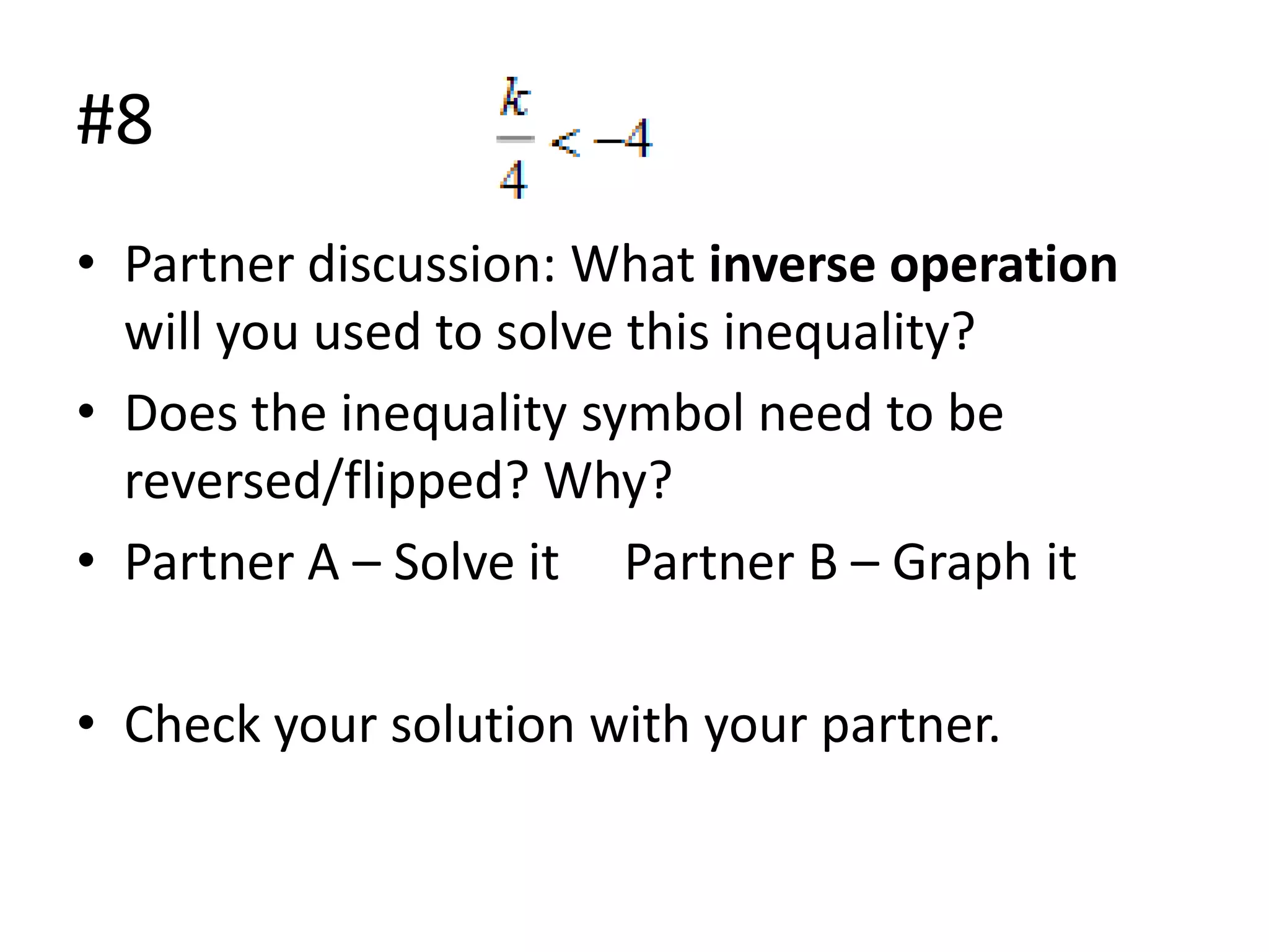 #8
• Partner discussion: What inverse operation
will you used to solve this inequality?
• Does the inequality symbol need to be
reversed/flipped? Why?
• Partner A – Solve it Partner B – Graph it
• Check your solution with your partner.

 